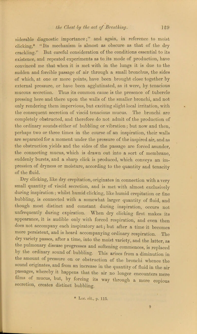 siderable diagnostic importance; and again, in reference to moist clicking,* Its mechanism is almost as obscure as tliat of the dry crackling. But careful consideration of the conditions essential to its existence, and repeated experiments as to. its mode of production, have convinced me that when it is met with in the lungs it is due to the sudden and forcible passage of air through a small bronchus, the sides of which, at one or more points, have been brought close together by external pressure, or have been agglutinated, as it were, by tenacious mucous secretion. Thus its common cause is the presence of tubercle pressing here and there upon the walls of the smaller bronchi, and not only rendering them impervious, but exciting slight local irritation, with the consequent secretion of viscid tenacious mucus. The bronchi are completely obstructed, and therefore do not admit of the production of the ordinary sounds either of bubbling or vibration; but now and then, perhaps two or three times in the course of an inspiration, their walls are separated for a moment under the pressure of the inspired air, and as the obstruction yields and the sides of the passage are forced asunder, the connecting mucus, which is drawn out into a sort of membrane, suddenly bursts, and a sharp click is produced, which conveys an im- pression of dryness or moisture, according to the quantity and tenacity of the fluid. Dry clicking, lilte dry crepitation, originates in connection with a very small quantity of viscid secretion, and is met with almost exclusively during inspiration ; whilst humid clicking, like humid crepitation or fine bubbling, is connected with a somewhat larger quantity of fluid, and though most distinct and constant during inspiration, occurs not unfrequently during expiration. When dry clicking first makes its appearance, it is audible only with forced respiration, and even then does not accompany each inspiratory act; but after a time it becomes more persistent, and is heard accompanying ordinary respiration. The dry variety passes, after a time, into the moist variety, and the latter, as the pulmonary disease progresses and softening commences, is replaced by the ordinary sound of bubbling. This arises from a diminution in the amount of pressure on or obstruction of the bronchi whence the sound originates, and from an increase in the quantity of fluid in the air passages, whereby it happens that the air no longer encounters mere films of mucus, but, by forcing its way through a more copious secretion, creates distinct bubbling. * Loc. cit., p. 115. 9