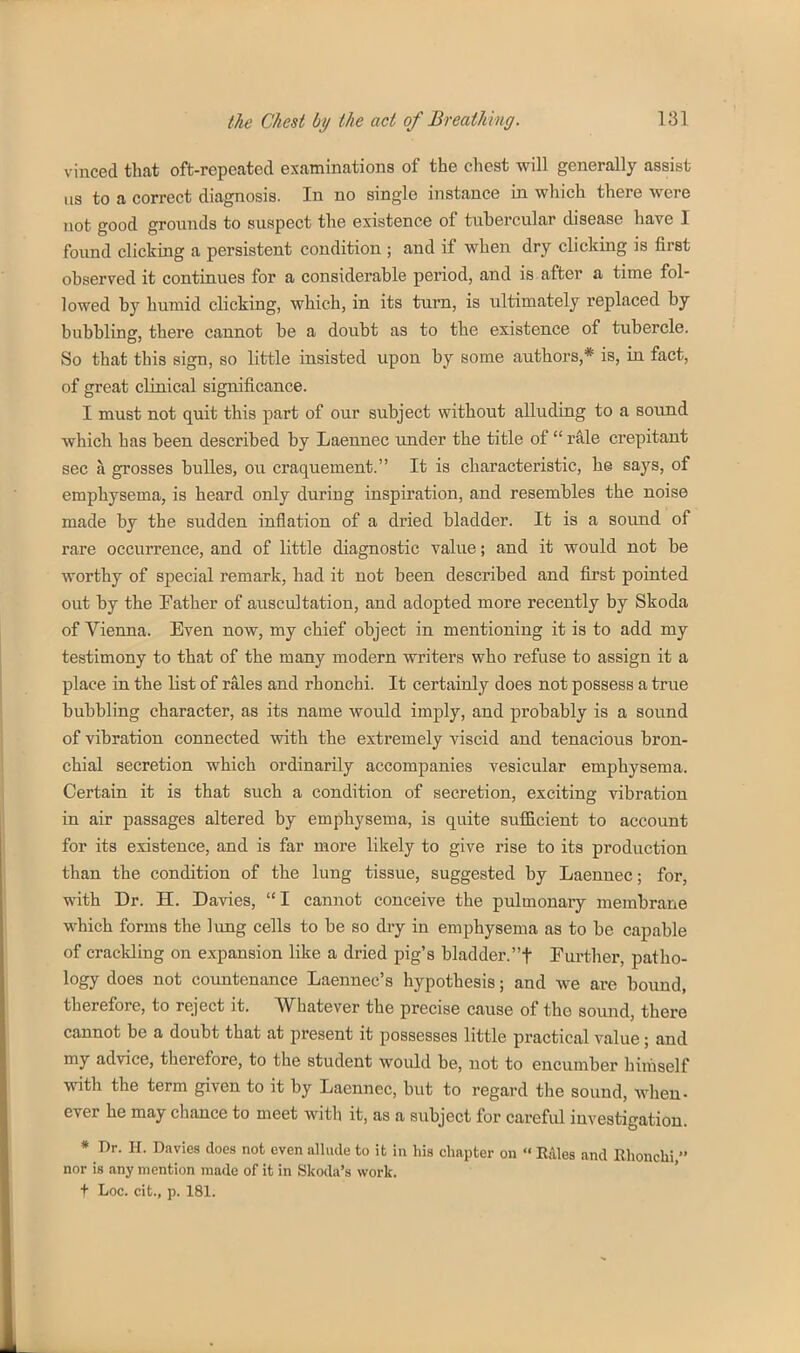 vinced that oft-repeated examinations of the chest will generally assist us to a correct diagnosis. In no single instance in which there were not good grounds to suspect the existence of tubercular disease have I found clicking a persistent condition ; and if when dry clicking is first observed it continues for a considerable period, and is after a time fol- lowed by humid clicking, which, in its turn, is ultimately replaced by bubbling, there cannot be a doubt as to the existence of tubercle. So that this sign, so little insisted upon by some authors,* is, in fact, of great clinical significance. I must not quit this part of our subject without alluding to a sound which has been described by Laennec under the title of  rale crepitant sec a grosses buUes, ou craquement. It is characteristic, he says, of emphysema, is heard only during inspiration, and resembles the noise made by the sudden inflation of a dried bladder. It is a sound of rare occurrence, and of little diagnostic value; and it would not be worthy of special remark, had it not been described and first pointed out by the Father of auscultation, and adopted more recently by Skoda of Vienna. Even now, my chief object in mentioning it is to add my testimony to that of the many modern writers who refuse to assign it a place in the list of rales and rhonchi. It certainly does not possess a true bubbling character, as its name would imply, and probably is a sound of vibration connected with the extremely viscid and tenacious bron- chial secretion which ordinarily accompanies vesicular emphysema. Certain it is that such a condition of secretion, exciting vibration in air passages altered by emphysema, is quite suflELcient to account for its existence, and is far more likely to give rise to its production than the condition of the lung tissue, suggested by Laennec; for, with Dr. H. Davies,  I cannot conceive the pulmonary membrane which forms the lung cells to be so dry in emphysema as to be capable of crackling on expansion like a dried pig's bladder.t Further, patho- logy does not countenance Laennec's hypothesis; and we are bound, therefore, to reject it. Whatever the precise cause of the sound, there cannot be a doubt that at present it possesses little practical value; and my advice, therefore, to the student would be, not to encumber himself with the term given to it by Laennec, but to regard the sound, when- ever he may chance to meet witli it, as a subject for careful investigation. * Dr. H. Davies does not even ulliule to it in his chapter on  Rdles and Rhonchi, nor is any mention made of it in Skoda's work,