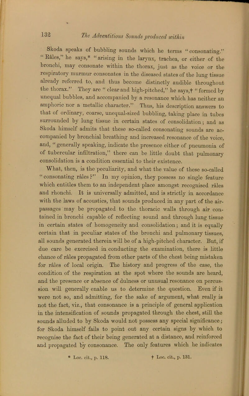 Skoda speaks of bubbling sounds which he terms  consonating.  Eaies, he says,*  arising in the larynx, trachea, or either of the bronchi, may consonate within the thorax, just as the voice or the respiratory murmur cousonates in the diseased states of the lung tissue already referred to, and thus become distinctly audible throughout the thorax. They are  clear and high-pitched, he says,t  formed by vinequal bubbles, and accompanied by a resonance which has neither an amphoric nor a metallic character. Thus, his description answers to that of ordinary, coarse, unequal-sized bubbling, taking place in tubes surrounded by lung tissue in certain states of consolidation; and as Skoda himself admits that these so-called consonating sounds are ac- companied by bronchial breathing and increased resonance of the voice, and,  generally speaking, indicate the presence either of pneumonia of of tubercular infiltration, there can be little doubt that pulmonary consolidation is a condition essential to their existence. What, then, is the peculiarity, and what the value of these so-called  consonating rales ? In my opinion, they possess no single featvire which entitles them to an independent place amongst recognised rales and rhonchi. It is imiversaUy admitted, and is strictly in accordance with the laws of acoustics, that sounds produced in any part of the air- passages may be propagated to the thoracic walls through air con- tained in bronchi capable of reflecting sound and through lung tissue in certain states of homogeneity and consolidation; and it is equally certain that in peculiar states of the bronchi and pulmonary tissues, all sounds generated therein will be of a high-pitched character. But, if due care be exercised in conducting the examination, there is little chance of rales propagated from other parts of the chest being mistaken for rales of local origin. The history and progress of the case, the condition of the respiration at the spot where the sounds are heard, and the presence or absence of dulness or unusual resonance on percus- sion will generally enable us to determine the question. Even if it were not so, and admitting, for the sake of argument, what really is not the fact, viz., that consonance is a principle of general application in the intensification of sounds propagated through the chest, still the sounds alluded to by Skoda would not possess any special significance; for Skoda himself fails to point out any certain signs by which to recognise the fact of their being generated at a distance, and reinforced and propagated by consonance. The only features which he indicates