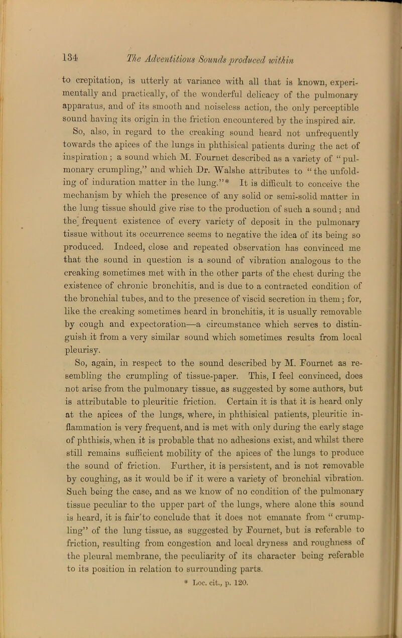 to crepitation, is utterly at variance with all that is known, experi- mentally and practically, of the wonderful delicacy of the pulmonary apparatus, and of its smooth and noiseless action, the only perceptible sound having its origin in the friction encountered by the inspired air. So, also, in regard to the creaking sound heard not unfrequently towards the apices of the lungs in phthisical patients during the act of inspiration; a sound which M. Foumet described as a variety of  pul- monary crumpling, and which Dr. Walshe attributes to  the unfold- ing of induration matter in the lung.* It is difficult to conceive the mechanism by which the presence of any solid or semi-solid matter in the lung tissue should give rise to the production of such a sound; and the^ frequent existence of every variety of deposit in the pulmonary tissue without its occurrence seems to negative the idea of its beiug so produced. Indeed, close and repeated observation has convinced me that the sound in question is a sound of vibration analogous to the creaking sometimes met with in the other parts of the chest during the existence of chronic bronchitis, and is due to a contracted condition of the bronchial tubes, and to the presence of viscid secretion in them; for, like the creaking sometimes heard in bronchitis, it is usually removable by cough and expectoration—a circumstance which serves to distia- guish it from a very similar sound which sometimes results from local pleurisy. So, again, in respect to the sound described by M. Fournet as re- sembling the crumpling of tissue-paper. This, I feel convinced, does not arise from the pulmonary tissue, as suggested by some authors, but is attributable to pleuritic friction. Certain it is that it is heard only at the apices of the lungs, where, ui phthisical patients, pleuritic in- flammation is very frequent, and is met vrith only during the early stage of phthisis, when it is probable that no adhesions exist, and whilst there still remains sufficient mobility of the apices of the lungs to produce the sound of friction. Further, it is persistent, and is not removable by coughing, as it would be if it were a variety of bronchial vibration. Such being the case, and as we know of no condition of the pulmonary tissue peculiar to the upper part of the lungs, where alone this sound is heard, it is fau*'to conclude that it does not emanate from  crump- ling of the lung tissue, aa suggested by Fournet, but is referable to friction, resulting from congestion and local dryness and roughness of the pleural membrane, the peculiarity of its character beiug referable to its position in relation to surrounding parts.