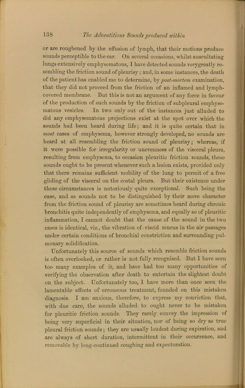 or are roughened by the effusion of lymph, that their motions produce sounds perceptible to the ear. On several occasions, whilst auscultating lungs extensively emphysematous, I have detected sounds verygreatly re- sembling the friction sound of pleurisy; and, in some instances, the death of the patient has enabled me to determine, by post-mortem examination, that they did not proceed from the friction of an inflamed and lymph- covered membrane. But this is not an argument of any force in favour of the production of such sounds by the friction of subpleural emphyse- matous vesicles. In two only out of the instances just alluded to did any emphysematous projections exist at the spot over which the sounds had been heard during life; and it is quite certain that in most cases of emphysema, however strongly developed, no sounds are heard at all resembling the friction sound of pleurisy; whereas, if it were possible for irregularity or unevenness of the visceral pleura, resulting from emphysema, to occasion pleuritic friction sounds, these sounds ought to be present whenever such a lesion exists, provided only that there remains sufficient mobility of the lung to permit of a free gliding of the visceral on the costal pleura. But their existence under these circumstances is notoriously quite exceptional. Such being the case, and as sounds not to be distinguished by their mere character from the friction sound of pleurisy are sometimes heard during chronic bronchitis quite independently of emphysema, and equally so of pleuritic inflammation, I cannot doubt that the cause of the soimd in the two cases is identical, viz., the vibration of viscid mucus in the air passages under certain conditions of bronchial constriction and surrounding pul- monary solidification. Unfortunately this source of sounds which resemble friction sounds is often overlooked, or rather is not fuUy recognised. But I have seen too many examples of it, and have had too many opportunities of verifying the observation after death to entertain the slightest doubt on the subject. Unfortunately too, I have more than once seen the lamentable effects of erroneous treatment, founded on this mistaken diagnosis. I am anxious, therefore, to express my conviction that, with due care, the sounds alluded to ought never to be mistaken for pleuritic friction sounds. They rarely convey the impression of being very superficial in their situation, nor of being so dry as true pleural friction sounds; they are usaally loudest during expiration, and are always of short duration, intermittent in their occurrence, and removable by long-continued coughing and expectoration.