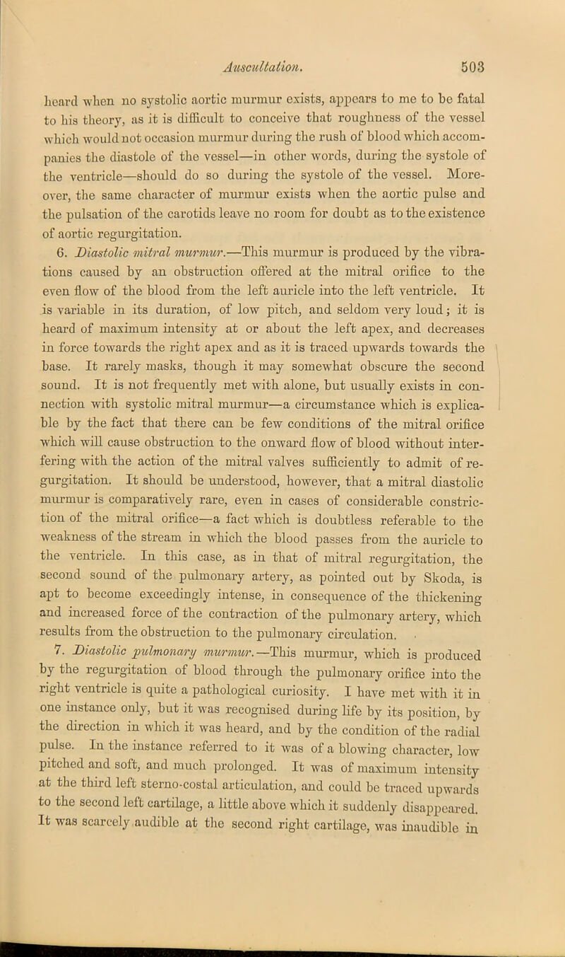 heard wlien no systolic aortic murmur exists, appears to me to be fatal to his theory, as it is diflGicult to conceive that roughness of the vessel which would not occasion murmur during the rush of blood which accom- panies the diastole of tlie vessel—in other words, during the systole of the ventricle—should do so during the systole of the vessel. More- over, the same character of murmur exists when the aortic pulse and the pulsation of the carotids leave no room for doubt as to the existence of aortic regurgitation. 6. Diastolic mitral murmur.—This murmur is produced by the vibra- tions caused by an obstruction offered at the mitral orifice to the even flow of the blood from the left auricle into the left ventricle. It is variable in its duration, of low pitch, and seldom very loud; it is heard of maximum intensity at or about the left apex, and decreases in force towards the right apex and as it is traced upwards towards the base. It rarely masks, though it may somewhat obscure the second sound. It is not frequently met with alone, but usually exists in con- nection with systolic mitral mm^mur—a circumstance which is explica- ble by the fact that there can be few conditions of the mitral orifice which wiU cause obstruction to the onward flow of blood without inter- fering with the action of the mitral valves sufficiently to admit of re- gurgitation. It should be understood, however, that a mitral diastolic murmur is comparatively rare, even in cases of considerable constric- tion of the mitral orifice—a fact which is doubtless referable to the weakness of the stream in which the blood passes from the auricle to the ventricle. In this case, as in that of mitral regurgitation, the second sound of the pulmonary artery, as pointed out by Skoda, is apt to become exceedingly intense, in consequence of the thickening and increased force of the contraction of the pulmonary artery, which results from the obstruction to the pulmonary circulation. 7. Diastolic pulmonary murmur.—This murmur, which is produced by the regurgitation of blood through the pulmonary orifice into the right ventricle is quite a pathological curiosity. I have met with it in one instance only, but it was recognised during life by its position, by the direction in which it was heard, and by the condition of the radial pulse. In the instance referred to it was of a blowing character, low pitched and soft, and much prolonged. It was of maximum intensity at the third left sterno-costal articulation, and could be traced upwards to the second left cartHage, a little above which it suddenly disappeared. It was scarcely,audible at the second right cartilage, was inaudible in