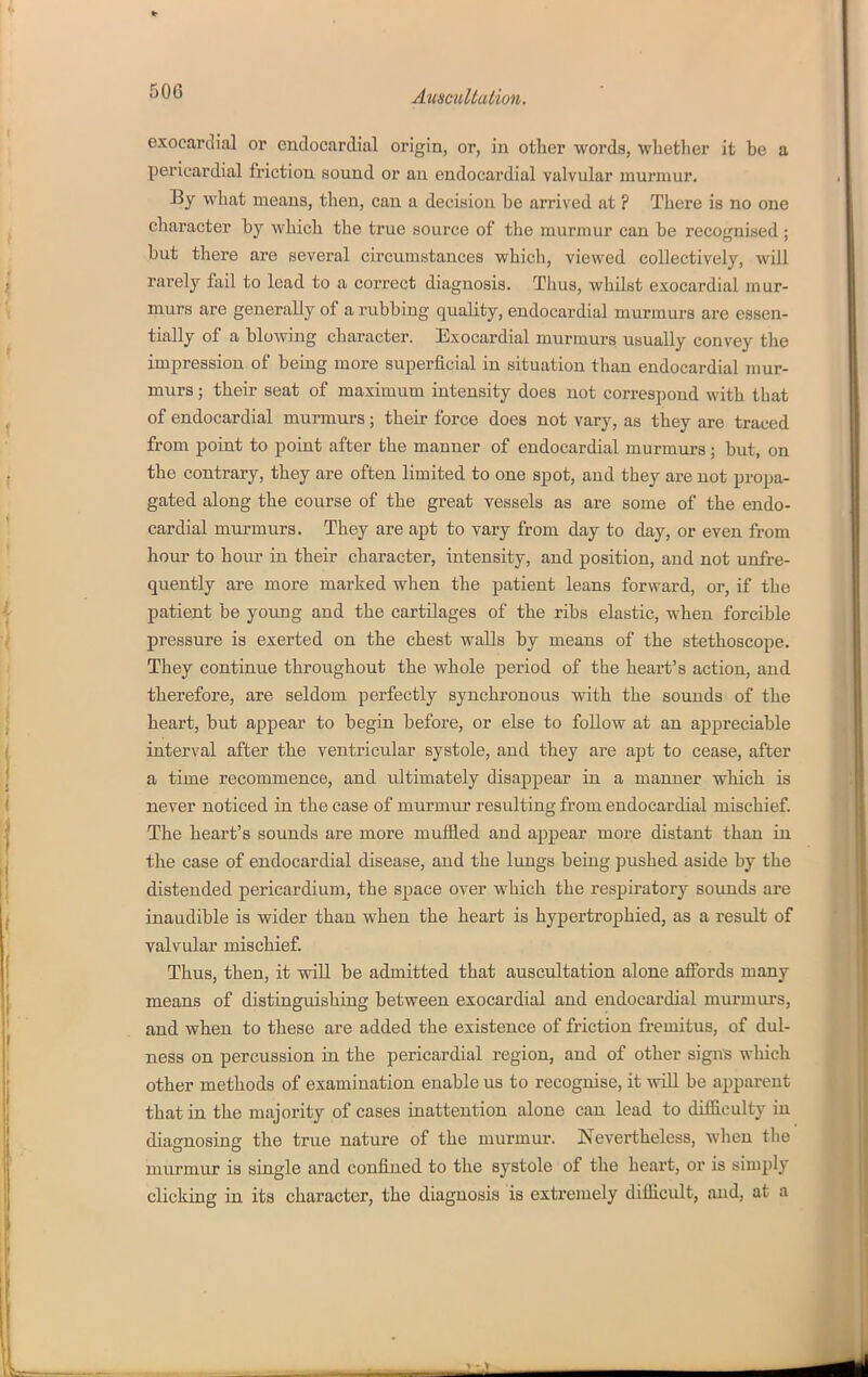 exocarclial or endocardial origin, or, in other words, whether it be a pericardial friction sound or an endocardial valvular murmur. By what means, then, can a decision be arrived at ? There is no one character by which the true source of the murmur can be recognised ; but there are several circumstances which, viewed collectively, will rarely fail to lead to a correct diagnosis. Thus, whilst exocardial mur- murs are generally of a rubbing quality, endocardial murmurs are essen- tially of a blowing character. Exocardial murmurs usually convey the impression of being more superficial in situation than endocardial mur- murs ; their seat of maximum intensity does not correspond with that of endocardial murmurs; their force does not vary, as they are traced from point to point after the manner of endocardial murmurs; but, on the contrary, they are often limited to one spot, and they are not propa- gated along the course of the great vessels as are some of the endo- cardial murmurs. They are apt to vary from day to day, or even from hour to hoiu' in their character, intensity, and position, and not unfre- quently are more marked when the patient leans forward, or, if the patient be young and the cartilages of the ribs elastic, when forcible pressure is exerted on the chest walls by means of the stethoscope. They continue throughout the whole period of the heart's action, and therefore, are seldom perfectly synchronous with the sounds of the heart, but appear to begin before, or else to follow at an appreciable interval after the ventricular systole, and they are apt to cease, after a time recommence, and ultimately disappear in a manner which is never noticed in the case of murmiu resulting from endocardial mischief. The heart's sounds are more muffled and appear more distant than in the case of endocardial disease, and tlie lungs being pushed aside by the distended pericardium, the space over which the respiratory sounds are inaudible is wider than when the heart is hypertrophied, as a result of valvular mischief. Thus, then, it will be admitted that auscultation alone affords many means of distinguishing between exocardial and endocardial murmurs, and when to these are added the existence of friction fremitus, of dul- ness on percussion in the pericardial region, and of other signs which other methods of examination enable us to recognise, it will be apparent that in the majority of cases iuattention alone can lead to difficulty in diagnosing the true nature of the murmur. Nevertheless, wlieu the murmur is single and confined to the systole of the heart, or is simply clicking in its character, the diagnosis is extremely difficult, and, at a