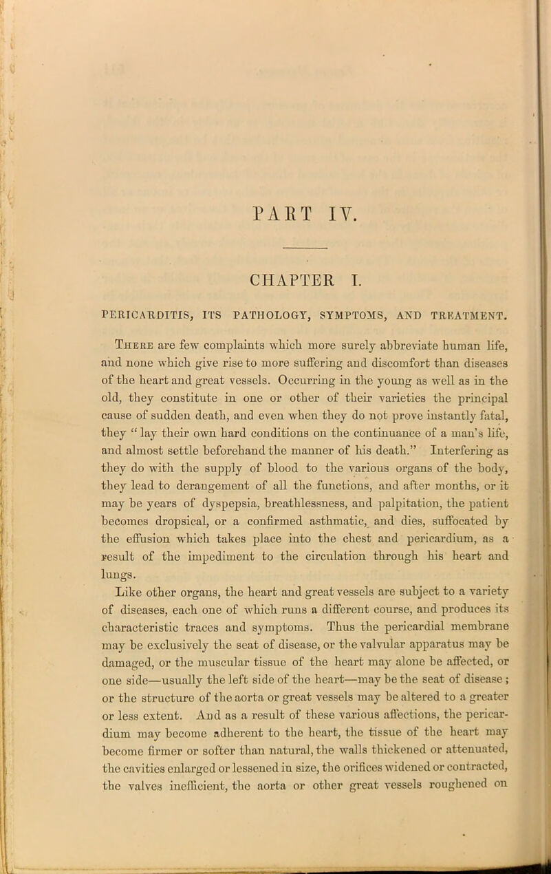 PAET IV. CHAPTER T. PERICARDITIS, ITS PATHOLOGY, SYMPTOMS, AND TRKATMENT. There are few complaints wliicli more surely abbreviate human life, and none wbich give rise to more suffering and discomfort than diseases of the heart and great vessels. Occurring in the young as well as in the old, they constitute in one or other of their varieties the principal cause of sudden death, and even when they do not prove instantly fatal, they  lay their own hard conditions on the continuance of a man's life, and almost settle beforehand the manner of his death. Interfering as they do with the supply of blood to the various organs of the body, they lead to derangement of all the functions, and after months, or it may be years of dyspepsia, breathlessness, and palpitation, the patient becomes dropsical, or a confirmed asthmatic, and dies, suffocated by the effusion which takes place into the chest and pericardium, as a result of the impediment to the circulation through his heart and lungs. Like other organs, the heart and great vessels are subject to a variety of diseases, each one of which runs a different course, and produces its characteristic traces and symptoms. Thus the pericardial membrane may be exclusively the seat of disease, or the valvular apparatus may be damaged, or the muscular tissue of the heart may alone be affected, or one side—usually the left side of the heart—may be the seat of disease; or the structure of the aorta or great vessels may be altered to a greater or less extent. And as a result of these various affections, the pericar- dium may become adherent to the heart, the tissue of the heart may become firmer or softer than natural, the walls thickened or attenuated, the cavities enlarged or lessened in size, the orifices widened or contracted, the valves inefficient, the aorta or other great vessels roughened on