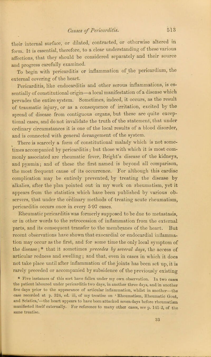 their internal snrface, or dilated, contracted, or otherwise altered in form. It is essential, therefore, to a clear understanding of these various affections, that they should be considered separately and their source and progress carefully examined. To begin with pericarditis or inflammation of the pericardium, the external covering of the heart. Pericarditis, like endocarditis and other serous inflammations, is es- sentially of constitutional origin—a local manifestation of a disease which pervades the entire system. Sometimes, indeed, it occurs, as the result of traumatic injury, or as a consequence of irritation, excited by the spread of disease from contiguous organs, but these are quite excep- tional cases, and do not invalidate the truth of the statement, that under ordinary circumstances it is one of the local results of a blood disorder, and is connected with general derangement of the system. There is scarcely a form of constitutional malady which is not some- times accompanied by pericarditis ; but those with which it is most com- monly associated are rheumatic fever, Bright's disease of the kidneys, and pyaemia; and of these the first named is beyond all comparison, the most frequent cause of its occurrence. For although this cardiac complication may be entirely prevented, by treating the disease by alkalies, after the plan pointed out in my work on rheumatism, yet it appears from the statistics ..which have been published by various ob- servers, that under the ordinary methods of treating acute rheumatism, pericarditis occurs once in every 5'97 cases. Rheumatic pericarditis was formerly supposed to be due to metastasis, or in other words to the retrocession of inflammation from the external parts, and its consequent transfer to the membranes of the heart. But recent observations have shown that exocardial or endocardial inflamma- tion may occur as the first, and for some time the only local symptom of the disease; * that it sometimes precedes hy several days, the access of articular redness and swelling; and that, even in cases in which it does not take place until after inflammation of the joints has been set up, it is rarely preceded or accompanied by subsidence of the previously existing * Five instances of this sort have fallen under my own observation. In two cases the patient laboured under pericarditis two days, in another three days, and in another five days prior to the appearance of articular inflammation, whilst in another the case recorded at p. 324, ed. iii, of my treatise on ' Rheumatism, Rheumatic Gout, and Sciatica,'—the heart appears to have been attacked seven days before rheumatism manifested itself externally. For reference to many other cases, see p. 141-2, of the same treatise. 33