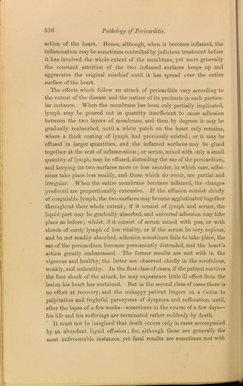 action of the heart. Hence, although, when it hecomes inflamed, the inflammation maybe sometimes controlled by judicious treatment before it has involved the whole extent of the membrane, yet more generally the constant attrition of the two inflamed surfaces keeps up and aggravates the original mischief until it has spread over the entire surface of the heart. The efiects which follow an attack of pericarditis vary according to the extent of the disease and the nature of its products in each particu- lar instance. When the membrane has been only partially implicated, lymph may be poured out in quantity insufficient to cause adhesion between the two layers of membrane, and then by degrees it may be gradually reabsorbed, until a white patch on the heart only remains, where a thick coating of lymph had previously existed; or it may be effused in larger quantities, and the inflamed surfaces may be glued together at the seat of inflammation ; or serum, mixed with only a small quantity of lymph, may be eff'used, distending the sac of the pericardium, and keeping its two surfaces more or less asunder, in which case, adhe- sions take place less readily, and those which do occur, are partial and irregular. When the entire membrane becomes inflamed, the changes produced are proportionably extensive. If the effusion consist chiefly of coagulable lymph, the two surfaces may become agglutinated together throughout their whole extent; if it consist of lymph and serum, the liquid part may be gradually absorbed, and universal adhesion may take place as before; whilst, if it consist of serum mixed with pus, or with shreds of curdy lymph of low vitality, or if the serum be very copious, and be not readily absorbed, adhesion sometimes fails to take place, the- sac of the pericardium becomes permanently distended, and the heart's action greatly embarrassed. The former results are met with in the vigorous and healthy, the latter are observed chiefly in the scrofulous, weakly, and unhealthy. In the first class of cases, if the patient survives the first shock of the attack, he may experience little ill effect from the lesion his heart has sustained. But in the second class of cases there is no effort at recovery, and the unhappy patient lingers on a nctim to palpitation and frightful paroxysms of dyspnoea and suffocation, until, after the lapse of a few weeks—sometimes in the course of a few days— his life and his sufferings are terminated rather suddenly by death. It must not be imagined that death occurs only in cases accompanied by an abundant liquid effusion; for, although these are generally the most unfavourable instances, yet fatal results are sometimes met with