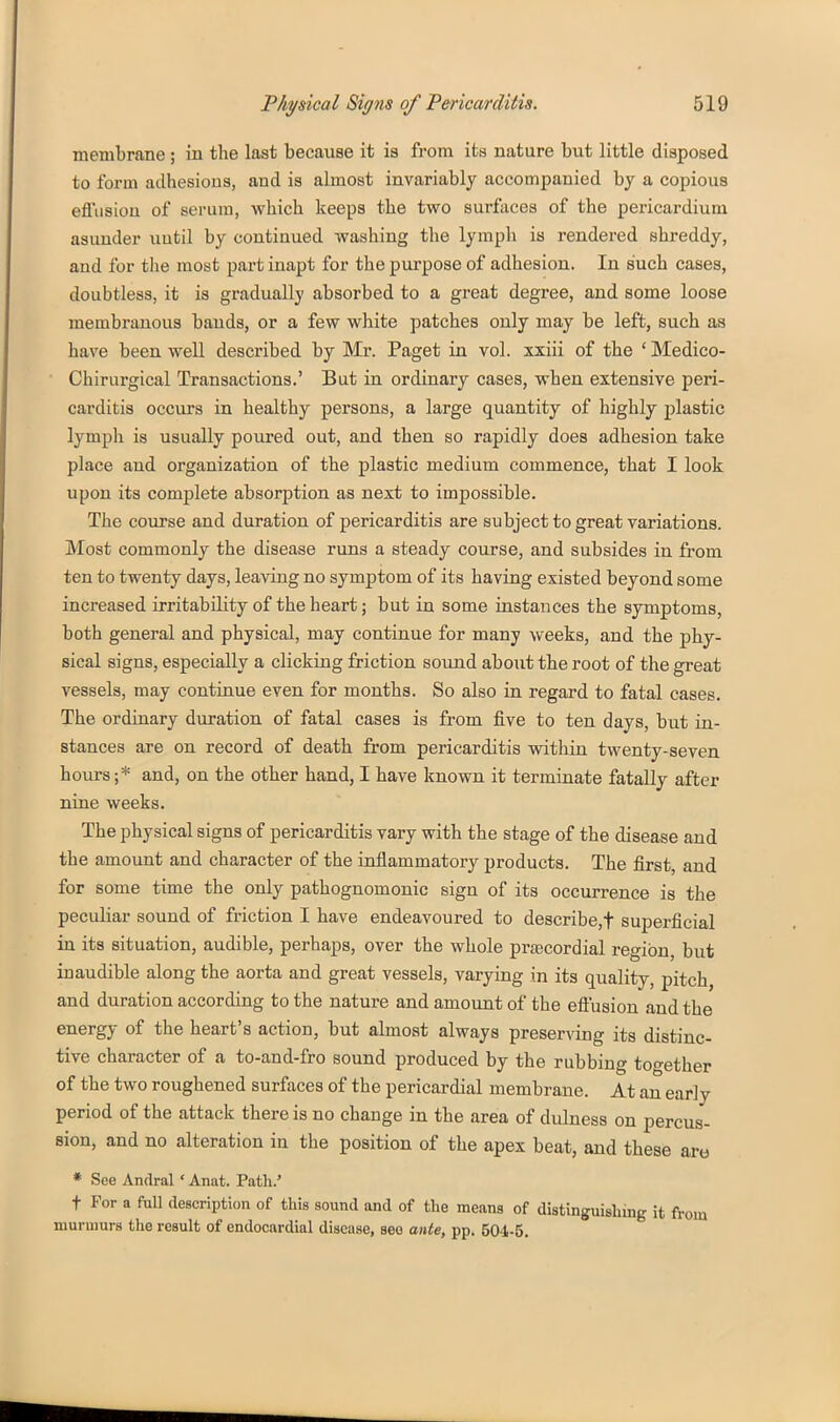 membrane ; in the last because it is from its nature but little disposed to form adhesions, and is almost invariably accompanied by a copious efi'iisiou of serum, which keeps the two surfaces of the pericardium asunder uutil by continued washing the lymph is rendered shreddy, and for the most part inapt for the purpose of adhesion. In such cases, doubtless, it is gradually absorbed to a great degree, and some loose membranous bands, or a few white patches only may be left, such as have been well described by Mr. Paget in vol. xxiii of the ' Medico- Chirurgical Transactions.' But in ordinary cases, when extensive peri- carditis occurs in healthy persons, a large quantity of highly plastic lymph is usually poured out, and then so rapidly does adhesion take place and organization of the plastic medium commence, that I look upon its complete absorption as next to impossible. The course and duration of pericarditis are subject to great variations. Most commonly the disease runs a steady course, and subsides in from ten to twenty days, leaving no symptom of its having existed beyond some increased irritability of the heart; but in some instances the symptoms, both general and physical, may continue for many weeks, and the phy- sical signs, especially a clicking friction sound about the root of the great vessels, may continue even for months. So also in regard to fatal cases. The ordinary duration of fatal cases is from five to ten days, but in- stances are on record of death from pericarditis within twenty-seven hours ;* and, on the other hand, I have known it terminate fatally after nine weeks. The physical signs of pericarditis vary with the stage of the disease and the amount and character of the inflammatory products. The first and for some time the only pathognomonic sign of its occurrence is the peculiar sound of friction I have endeavoured to describe,! superficial in its situation, audible, perhaps, over the whole prascordial region, but inaudible along the aorta and great vessels, varying in its quality, pitch and duration according to the nature and amount of the eflusion and the energy of the heart's action, but almost always preserving its distinc- tive character of a to-and-fro sound produced by the rubbing together of the two roughened surfaces of the pericardial membrane. At an early period of the attack there is no change in the area of dulness on percus- sion, and no alteration in the position of the apex beat, and these are * See Andral ' Anat. Path.' t For a full description of this sound and of the means of distinguishing it from murmurs the result of endocardial disease, see ante, pp. 504-5.