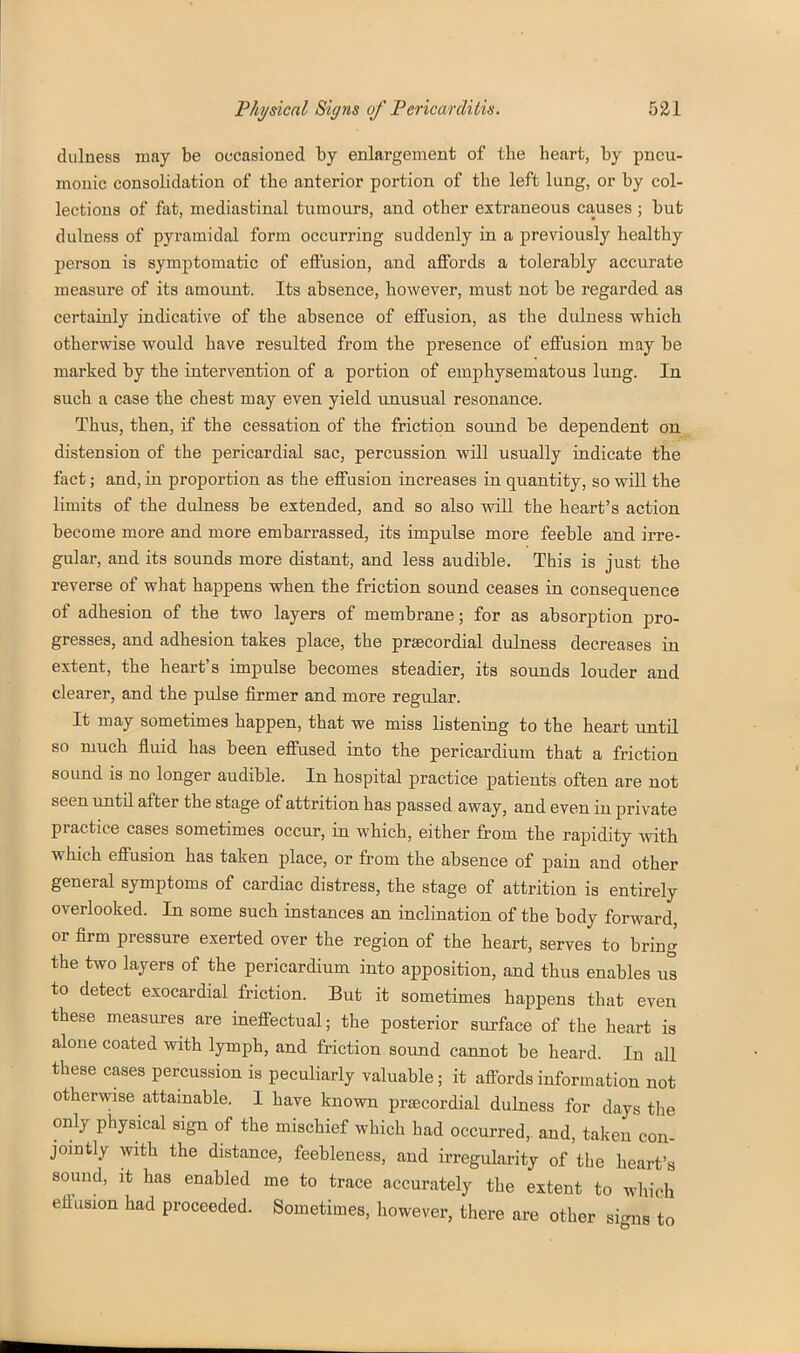 dulness may be occasioned by enlargement of the heart, by pneu- monic consolidation of the anterior portion of the left lung, or by col- lections of fat, mediastinal tumours, and other extraneous causes ; but dulness of pyramidal form occurring suddenly in a previously healthy person is symptomatic of eft'usion, and affords a tolerably accurate measure of its amount. Its absence, however, must not be regarded as certainly indicative of the absence of effusion, as the dulness which otherwise would have resulted from the presence of effusion may be marked by the intervention of a portion of emphysematous lung. In such a case the chest may even yield unusual resonance. Thus, then, if the cessation of the friction sound be dependent on distension of the pericardial sac, percussion will usually indicate the fact; and, in proportion as the effusion increases in quantity, so will the limits of the dulness be extended, and so also will the heart's action become more and more embarrassed, its impulse more feeble and irre- gular, and its sounds more distant, and less audible. This is just the reverse of what happens when the friction sound ceases in consequence of adhesion of the two layers of membrane; for as absorption pro- gresses, and adhesion takes place, the prascordial dulness decreases in extent, the heart's impulse becomes steadier, its sounds louder and clearer, and the pulse firmer and more regular. It may sometimes happen, that we miss listening to the heart until so much fluid has been effused into the pericardium that a friction sound is no longer audible. In hospital practice patients often are not seen until after the stage of attrition has passed away, and even in private practice cases sometimes occur, in which, either from the rapidity vsdth which effusion has taken place, or from the absence of pain and other general symptoms of cardiac distress, the stage of attrition is entirely overlooked. In some such instances an inclination of the body forward, or firm pressure exerted over the region of the heart, serves to bring the two layers of the pericardium into apposition, and thus enables ut to detect exocardial friction. But it sometimes happens that even these measures are ineffectual; the posterior surface of the heart is alone coated with lymph, and friction sound cannot be heard. In all these cases percussion is peculiarly valuable; it affords information not otherwise attainable. I have known prfecordial dulness for days the only physical sign of the mischief which had occurred,, and, taken con- jointly with the distance, feebleness, and irregularity of the heart's sound, it has enabled me to trace accurately the extent to which eflusion had proceeded. Sometimes, however, there are other signs to
