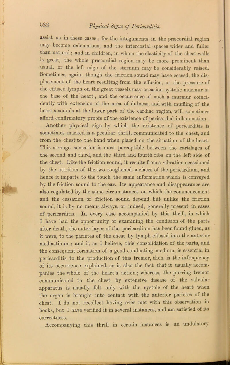 assist us in these cases; for the integuments in the praacordial region may become oedematous, and the intercostal spaces wider and fuller than natural; and in children, in whom the elasticity of the chest walls is great, the whole prjBcordial region may be more prominent than usual, or the left edge of the sternum may be considerably raised. Sometimes, again, though the friction sound may have ceased, the dis- placement of the heart resulting from the effusion, or the pressure of the effused lymph on the great vessels may occasion systolic murmur at the base of the'heart; and the occurrence of such a murmur coinci- dently with extension of the area of dulness, and with muifling of the heart's sounds at the lower part of the cardiac region, will sometimes afford confirmatory proofs of the existence of pericardial inflammation. Another physical sign by which the existence of pericarditis is sometimes mariced is a peculiar thrill, communicated to the chest, and from the chest to the hand when placed on the situation of the heart. This strange sensation is most perceptible between the cartilages of the second and third, and the third and fourth ribs on the left side of the chest. Like the friction sound, it results from a vibration occasioned by the attrition of the two roughened surfaces of the pericardium, and hence it imparts to the touch the same information which is conveyed by the friction sound to the ear. Its appearance and disappearance are also regulated by the same circumstances on which the commencement and the cessation of friction sound depend, but unHke the friction Bound, it is by no means always, or indeed, generally present in cases of pericarditis. In every case accompanied by this thrill, in which I have had the opportunity of examining the condition of the parts after death, the outer layer of the pericardium has been found glued, as it were, to the parietes of the chest by lymph effused into the anterior mediastinum; and if, as 1 believe, this consolidation of the parts, and the consequent formation of a good conducting medium, is essential in pericarditis to the production of this tremor, then is the infrequency of its occurrence explained, as is also the fact that it usually accom- panies the whole of the heart's action; whereas, the purring tremor communicated to the chest by extensive disease of the valvular apparatus is usually felt only with the systole of the heart when the organ is brought into contact with the anterior parietes of the chest. I do not recollect having ever met with this observation in books, but I have verified it in several instances, and am satisfied of its correctness. Accompanying- this thrill in certain instances is an uudulatory