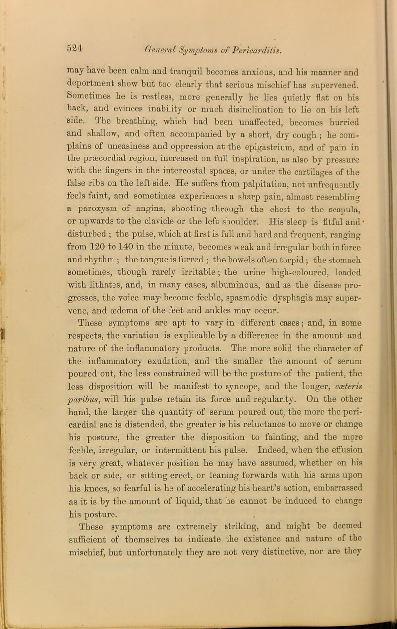 may have been calm and tranquil becomes anxious, and his manner and deportment show but too clearly that serious mischief has supervened. Sometimes he is restless, more generally he lies quietly flat on his back, and evinces inability or much disinclination to lie on his left side. The breathing, which had been unaffected, becomes hurried and shallow, and often accompanied by a short, dry cough ; he com- plains of uneasiness and oppression at the epigastrium, and of pain in the prEBCordial region, increased on full inspiration, as also by pressure with the fingers in the intercostal spaces, or under the cartilages of the false ribs on the left side. He suffers from palpitation, not unfrequently feels faint, and sometimes experiences a sharp pain, almost resembling a paroxysm of angina, shootiug through the chest to the scapula, or upwards to the clavicle or the left shoulder. His sleep is fitful and ■ disturbed ; the pulse, which at first is full and hard and frequent, ranging from 120 to 140 in the minute, becomes weak and irregular both in force and rhythm ; the tongue is furred ; the bowels often torpid; the stomach sometimes, though rarely irritable; the urine high-coloured, loaded with lithates, and, in many cases, albuminous, and as the disease pro- gresses, the voice may become feeble, spasmodic dysphagia may super- vene, and oedema of the feet and ankles may occur. These symptoms are apt to vary in different cases; and, in some respects, the variation is explicable by a difference in the amount and nature of the inflammatory products. The more solid the character of the inflammatory exudation, and the smaller the amount of serum poured out, the less constrained will be the postiire of the patient, the less disposition will be manifest to syncope, and the longer, ceEteris paribus, will his pulse retain its force and regularity. On the other hand, the larger the quantity of serum poured out^ the more the peri- cardial sac is distended, the greater is his reluctance to move or change his posture, the greater the disposition to fainting, and the more feeble, irregular, or intermittent his pulse. Indeed, when the eft^usion is very great, whatever position he may have assimied, whether ou his back or side, or sitting erect, or leaning forwards with his arms upon his knees, so fearful is he of accelerating his heart's action, embarrassed as it is by the amount of liquid, that he cannot be induced to chauge his posture. These symptoms are extremely striking, and might be deemed suf&cient of themselves to indicate the existence and nature of the mischief, but unfortunately they are not very distinctive, nor are they