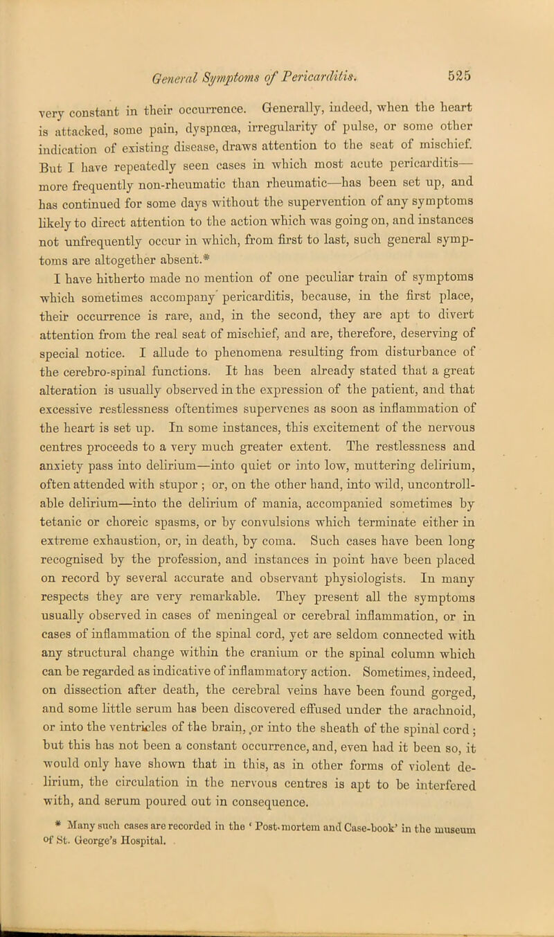 very constant in their occurrence. Generally, indeed, when the heart is attacked, some pain, dyspnoea, irregularity of pulse, or some other indication of existing disease, draws attention to the seat of mischief. But I have repeatedly seen cases in which most acute pericarditis— more frequently non-rheumatic than rheumatic—has been set up, and has continued for some days without the supervention of any symptoms likely to direct attention to the action which was going on, and instances not unfrequently occur in which, from first to last, such general symp- toms are altogether absent.* I have hitherto made no mention of one peculiar train of symptoms which sometimes accompany' pericarditis, because, in the first place, their occurrence is rare, and, in the second, they are apt to divert attention from the real seat of mischief, and are, therefore, deserving of special notice. I allude to phenomena resulting from disturbance of the cerebro-spinal functions. It has been already stated that a great alteration is usually observed in the expression of the patient, and that excessive restlessness oftentimes supervenes as soon as inflammation of the heart is set up. In some instances, this excitement of the nervous centres proceeds to a very much greater extent. The restlessness and anxiety pass into delirium—into quiet or into low, muttering delirium, often attended with stupor ; or, on the other band, into wild, uncontroll- able delirium—into the delirium of mania, accompanied sometimes by tetanic or choreic spasms, or by convulsions which terminate either in exti-eme exhaustion, or, in death, by coma. Such cases have been long recognised by the profession, and instances in point have been placed on record by several accurate and observant physiologists. In many respects they are very remarkable. They present all the symptoms usually observed in cases of meningeal or cerebral inflammation, or in cases of inflammation of the spinal cord, yet are seldom connected with any structural change within the craniimi or the spinal column which can be regarded as indicative of inflammatory action. Sometimes, indeed, on dissection after death, the cerebral veins have been found gorged, and some little serum has been discovered efiiised under the arachnoid, or into the ventricles of the brain, or into the sheath of the spinal cord ; but this has not been a constant occurrence, and, even had it been so, it would only have shown that in this, as in other forma of violent de- lirium, the circulation in the nervous centres is apt to be interfered with, and serum poured out in consequence. * Many such cases are recorded in the ' Post-mortem and Case-book' in the museum of St. George's Hospital. .