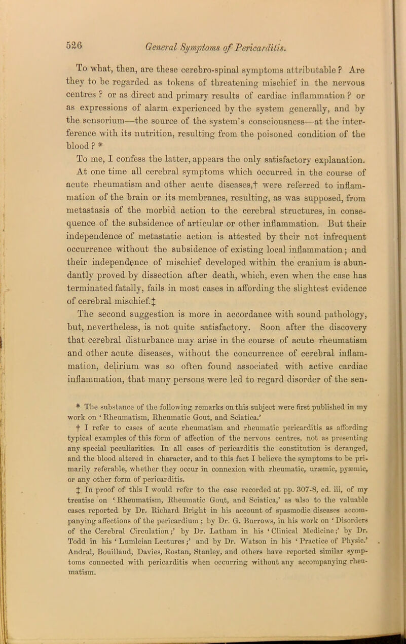 To what, then, are these cerebro-spinal symptoms attributable ? Are they to be regarded as tokens of threatening mischief in the nervous centres ? or as direct and primary results of cardiac inflammation ? or as expressions of alarm experienced by the system generally, and by the sensorium—the source of the system's consciousness—at the inter- ference with its nutrition, resulting from the poisoned condition of the blood ? * To me, I confess the latter, appears the only satisfactory explanation. At one time all cerebral symptoms which occurred in the course of acute rheumatism and other acute diseases,t were referred to inflam- mation of the brain or its membranes, resulting, as was supposed, from metastasis of the morbid action to the cerebral structures, in conse- quence of the subsidence of articular or other inflammation. But their independence of metastatic action is attested by their not infrequent occurrence without the subsidence of existing local inflammation; and their independence of mischief developed within the cranium is abun- dantly proved by dissection after death, which, even when the case has terminated fatally, fails in most cases in affording the slightest evidence of cerebral mischief. J The second suggestion is more in accordance with sound pathology, but, nevertheless, is not quite satisfactory. Soon after the discovery that cerebral disturbance may arise in the course of acute rheumatism and other acute diseases, without the concurrence of cerebral inflam- mation, delirium was so often found associated with active cardiac inflammation, that many persons were led to regard disorder of the sen- * The substance of ibo following remarks on this subject were first published in my work on ' Rbeumatism, Rheumatic Gout, and Sciatica.' f I refer to cases of acute rheumatism and rheumatic pericarditis as affording typical examples of this form of affection of the nervous centres, not as presenting any special peculiarities. In all cases of pericarditis the constitution is deranged, and the blood altered in character, and to this fact I believe the symptoms to be pri- marily referable, whether they occur in connexion with rheumatic, uraemic, pysemic, or any other form of pericarditis. J In proof of this I would refer to the case recorded at pp. 307-8, ed. iii, of my treatise on ' Rheumatism, Rheumatic Gout, and Sciatica,' as ■also to the valuable cases reported by Dr. Richard Bright in his account of spasmodic diseases accom- panying affections of the pericardium ; by Dr. G. Burrows, in his work on ' Disorders of the Cerebral Circulation;' by Dr. Latham in his ' Clinical Medicine;' by Dr. Todd in his ' Lumleian Lectures;' and by Dr. Watson in his ' Practice of Physic' Andral, Bouillaud, Davies, Rostan, Stanley, and others have reported similar symp- toms connected with pericarditis when occurring without any accompanying rheu- matism.
