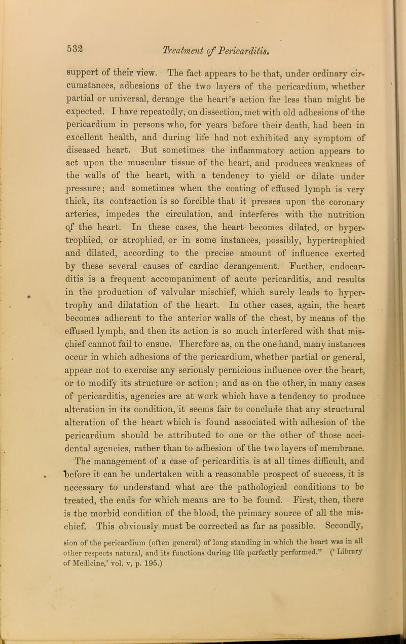 583 support of their view. The fact appears to be that, under ordinary cir- cumstances, adhesions of the two layers of the pericardium, whether partial or universal, derange the heart's action far less than might be expected. I have repeatedly, on dissection, met with old adhesions of the pericardium in persons who, for years before their death, had been in excellent health, and during life had not exhibited any symptom of diseased heart. But sometimes the inflammatory action appears to act upon the muscular tissue of the heart, and produces weakness of the walls of the heart, with a tendency to yield or dilate under pressure; and sometimes when the coating of effused lymph is very thick, its contraction is so forcible that it presses upon the coronary arteries, impedes the circulation, and interferes with the nutrition of the heart. In these cases, the heart becomes dilated, or hyper- trophied, or atrophied, or in some instances, possibly, hypertrophied and dilated, according to the precise amoimt of influence exerted by these several causes of cardiac derangement. ^Further, endocar- ditis is a frequent accompaniment of acute pericarditis, and results in the production of valvular mischief, which surely leads to hyper- trophy and dilatation of the heart. In other cases, again, the heart becomes adherent to the anterior walls of the chest, by means of the effused lymph, and then its action is so much interfered with that mis- chief cannot fail to ensue. Therefore as, on the one hand, many instances occur in which adhesions of the pericardium, whether partial or general, appear not to exercise any seriously pernicious influence over the heart, or to modify its structure or action; and as on the other, in many cases of pericarditis, agencies are at work which have a tendency to produce alteration in its condition, it seems fair to conclude that any structural alteration of the heart which is found associated with adhesion of the pericardium should be attributed to one or the other of those acci- dental agencies, rather than to adhesion of the two layers of membrane. The management of a case of pericarditis, is at all times difficult, and t)efore it can be undertaken with a reasonable prospect of success, it is necessary to understand what are the pathological conditions to be treated, the ends for which means are to be found. First, then, there is the morbid condition of the blood, the primary source of all the mis- chief. This obviously must be corrected as far as possible. Secondly, sion of the pericardium (often general) of long standing in which the heart was in all other respects natural, and its functions during life perfectly performed. (' Library of Medicine,' vol. v, p. 195.)