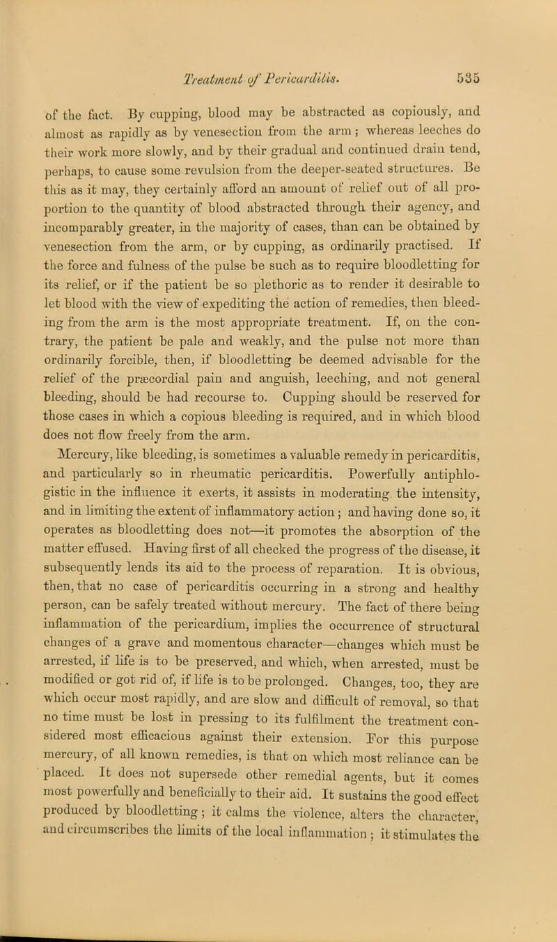of the fact. By cupping, blood may be abstracted as copiously, and almost as rapidly as by venesection from the arm ; whereas leeches do their work more slowly, and by their gradual and continued drain tend, ])erhaps, to cause some revulsion from the deeper-seated structures. Be this as it may, they certainly afford an amount of relief out of all pro- portion to the quantity of blood abstracted through their agency, and incomparably greater, in tlie majority of cases, than can be obtained by venesection from the arm, or by cupping, as ordinarily practised. If the force and fulness of the pulse be such as to require bloodletting for its relief, or if the patient be so plethoric as to render it desirable to let blood with the view of expediting the action of remedies, then bleed- ing from the arm is the most appropriate treatment. If, on the con- trary, the patient be pale and weakly, and the pulse not more than ordinarily forcible, then, if bloodletting be deemed advisable for the relief of the prtecordial pain and anguish, leeching, and not general bleeding, should be had recourse to. Cupping should be reserved for those cases in which a copious bleeding is required, and in which blood does not flow freely from the arm. Mercury, like bleeding, is sometimes a valuable remedy in pericarditis, and particularly so in rheumatic pericarditis. Powerfully antiphlo- gistic in the influence it exerts, it assists in moderating the intensity, and in limiting the extent of inflammatory action; and having done so, it operates as bloodletting does not—it promotes the absorption of the matter effused. Having first of all checked the progress of the disease, it subsequently lends its aid to the process of reparation. It is obvious, then, that no case of pericarditis occurring in a strong and healthy person, can be safely treated without mercury. The fact of there being inflammation of the pericardium, implies the occurrence of structural changes of a grave and momentous character—changes which must be arrested, if life is to be preserved, and which, when arrested, must be modified or got rid of, if life is to be prolonged. Changes, too, they are which occur most rapidly, and are slow and difficult of removal, so that no time must be lost in pressing to its fulfilment the treatment con- sidered most efficacious against their extension. For this purpose mercury, of aU known remedies, is that on which most reliance can be placed. It does not supersede other remedial agents, but it comes most powerfully and beneficiaUy to their aid. It sustains the good effect produced by bloodletting; it calms the violence, alters the character, and circumscribes the limits of the local inflammation ; it stimulates the