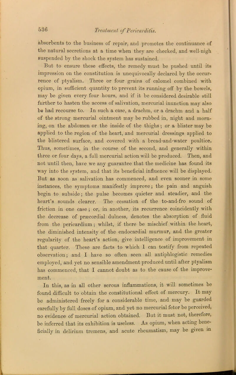absorbents to the business of repair, and promotes the continuance of the natural secretions at a time when they are checked, and well-nigh suspended by the shock the system has sustained. But to ensure these effects, the remedy must be pushed until its impression on the constitution is unequivocally declared by the occur- rence of ptyalism. Three or four grains of calomel combined with opium, in sufficient quantity to prevent its running off by the bowels, may be given every four hours, and if it be considered desirable still further to hasten the access of salivation, mercurial inunction may also be had recourse to. In such a case, a drachm, or a drachm and a half of the strong mercurial ointment may be rubbed in, night and morn- ing, on the abdomen or the inside of the thighs ; or a blister may be applied to the region of the heart, and mercurial di-essings applied to the blistered surface, and covered with a bread-and-water poultice. Thus, sometimes, in the course of the second, and generally within three or four days, a full mercurial action will be produced. Then, and not until then, have we any guarantee that the medicine has found its way into the system, and that its beneficial influence will be displayed. But as soon as salivation has commenced, and even sooner in some instances, the symptoms manifestly improve; the pain and anguish begin to subside; the pulse becomes quieter and steadier, and the heart's sounds clearer. The cessation of the to-and-fro sound of friction in one case ; or, in another, its recurrence coincidently with the decrease of prsecordial dulness, denotes the absorption of fluid from the pericardium ; whilst, if there be mischief within the heart, the diminished intensity of the endocardial murmur, and the greater regularity of the heart's action, give intelligence of improvement in that quarter. These are facts to which 1 can testify from repeated observation; and I have so often seen all antiphlogistic remedies employed, and yet no sensible amendment produced until after ptyalism has commenced, that I cannot doubt as to the cause of the improve- ment. In this, as in aU other serous inflammations, it wiU sometimes be found difiicult to obtain the constitutional effect of mercury. It may be administered freely for a considerable time, and may be guarded carefully by full doses of opium, and yet no mercurial fetor be perceived, no evidence of mercurial action obtained. But it must not, therefore, be inferred that its exhibition is useless. As opium, when acting bene- ficially in delirium tremens, and acute rheumatism, may be given m