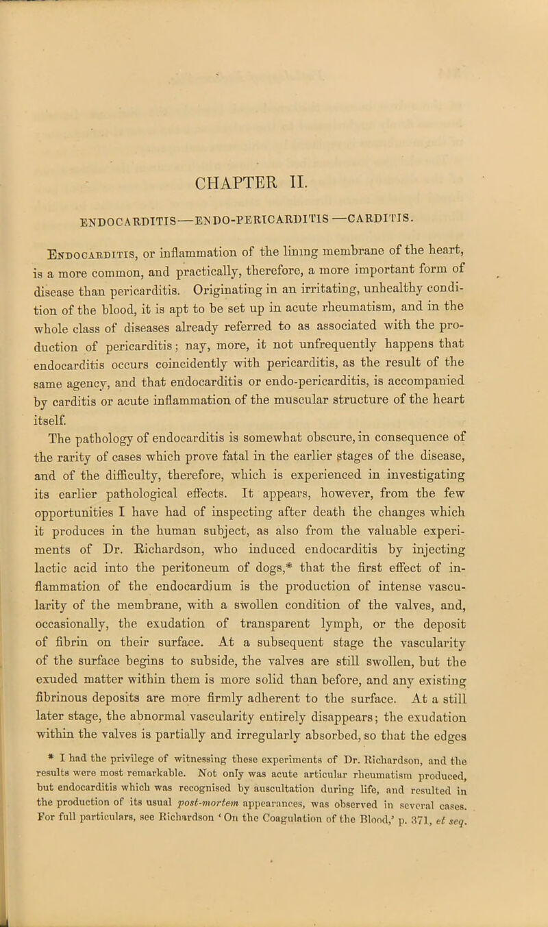 ENDOCARDITIS—EISDO-PERICARDITIS—CARDITIS. Endocaeditis, or inflammation of the lining membrane of the heart, ia a more common, and practically, therefore, a more important form of disease than pericarditis. Originating in an irritating, unhealthy condi- tion of the blood, it is apt to be set up in acute rheumatism, and in the whole class of diseases already referred to as associated with the pro- duction of pericarditis; nay, more, it not unfrequently happens that endocarditis occurs coincidently with pericarditis, as the result of the same agency, and that endocarditis or endo-pericarditis, is accompanied by carditis or acute inflammation of the muscular structure of the heart itself The pathology of endocarditis is somewhat obscure, in consequence of the rarity of cases which prove fatal in the earlier gtages of the disease, and of the difficulty, therefore, which is experienced in investigating its earlier pathological eflects. It appears, however, from the few opportunities I have had of inspecting after death the changes which it produces in the human subject, as also from the valuable experi- ments of Dr. Eichardson, who induced endocarditis by injecting lactic acid into the peritoneum of dogs,* that the flrst effect of in- flammation of the endocardium is the production of intense vascu- larity of the membrane, with a swollen condition of the valves, and, occasionally, the exudation of transparent lymph, or the deposit of fibrin, on their surface. At a subsequent stage the vascularity of the surface begins to subside, the valves are still swollen, but the exuded matter within them is more solid than, before, and any existing fibrinous deposits are more firmly adherent to the surface. At a still later stage, the abnormal vascularity entirely disappears; the exudation within the valves is partially and irregularly absorbed, so that the edges * I had the privilege of witnessing these experiments of Dr. Richardson, and the results were most remarkable. Not only was acute articular rheumatism produced, but endocarditis which was recognised by auscultation during life, and resulted in the production of its usual post-mortem appearances, was observed in several cases. For full particulars, see Richardson ' On the Coagulation of the Blond,' p. 371, et seq.