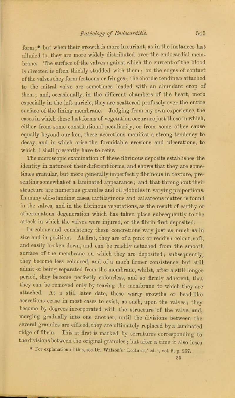form ;* but when tlieir growth is more luxuriant, as in the instances last alluded to, they are more widely distributed over the endocardial mem- brane. The surface of-the valves against which the current of the blood is directed is often thickly studded with them ; on the edges of contact of the valves they form festoons or fringes; the chordae tendineas attached to the mitral valve are sometimes loaded with an abundant crop of them; and, occasionally, in the different chambers of the heart, more especially in the left auricle, they are scattered profusely over the entire surface of the lining membrane. Judging from my own experience, the cases in which these last forms of vegetation occur are just those in which, either from some constitutional peculiarity, or from some other cause equally beyond our ken, these accretions manifest a strong tendency to decay, and in which arise the formidable erosions and ulcerations, to which I shaU presently have to refer. The microscopic examination of these fibrinous deposits establishes the identity in nature of their different forms, and shows that they are some- times granular, but more generally imperfectly fibrinous in texture, pre- senting somewhat of a laminated appearance; and that throughout their structure are numerous granules and oil globules in varying proportions. In many old-standing cases, cartilaginous and calcareous matter is found in the valves, and in the fibrinous vegetations, as the result of earthy or atheromatous degeneration which has taken place subsequently to the attack in which the valves were injured, or the fibrin first deposited. In colour and consistency these concretions vary just as much as in size and in position. At first, they are of a pink or reddish colour, soft, and easily broken down, and can be readily detached from the smooth surface of the membrane on which they are deposited; subsequently, they become less coloured, and of a much firmer consistence, but still admit of being separated from the membrane, whilst, after a still longer period, they become perfectly colourless, and so firmly adherent, that they can be removed only by tearing the membrane to which they are attached. At a still later date, these warty growths or bead-like accretions cease in most cases to exist, as such, upon the valves; they become by degrees incorporated with the structure of the valve, and, merging gradually into one another, until the divisions between the several granules are effaced, they are ultimately replaced by a laminated ridge of fibrin. This at first is marked by serratures corresponding to the divisions between the original granules; but after a time it also loses * Por explanation of this, see Dr. Watson's • Lectures,' ed. i, vol. ii, p. 267. 35