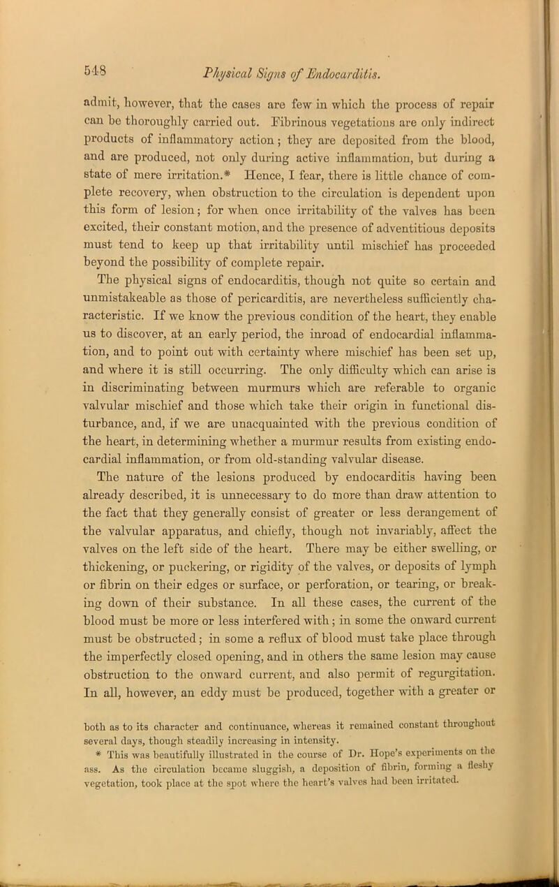 admit, however, that the cases are few in which the process of repair can he thoroughly carried out. Fibrinous vegetations are only indirect products of inflammatory action; they are deposited from the blood, and are produced, not only during active inflammation, but during a state of mere irritation.* Hence, I fear, there is little chance of com- plete recovery, when obstruction to the circulation is dependent upon this form of lesion; for when once irritability of the valves has been excited, their constant motion, and the presence of adventitious deposits must tend to keep up that irritability until mischief has proceeded beyond the possibility of complete repair. The physical signs of endocarditis, though not quite so certain and unmistakeable as those of pericarditis, are nevertheless sufficiently cha- racteristic. If we know the previous condition of the heart, they enable us to discover, at an early period, the inroad of endocardial inflamma- tion, and to point out with certainty where mischief has been set up, and where it is still occurring. The only difficulty which can arise is in discriminating between murmurs which are referable to organic valvular mischief and those which take their origin in functional dis- turbance, and, if we are unacquainted with the previous condition of the heart, in determining whether a murmur results from existing endo- cardial inflammation, or from old-standing valvular disease. The nature of the lesions produced by endocarditis having been already described, it is unnecessary to do more than draw attention to the fact that they generally consist of greater or less derangement of the valvular apparatus, and chiefly, though not invariably, afiect the valves on the left side of the heart. There may be either swelling, or thickening, or puckering, or rigidity of the valves, or deposits of lymph or fibrin on their edges or surface, or perforation, or tearing, or break- ing down of their substance. In all these cases, the current of the blood must be more or less interfered with; in some the onward current must be obstructed; in some a reflux of blood must take place through the imperfectly closed opening, and in others the same lesion may cause obstruction to the onward current, and also permit of regurgitation. In all, however, an eddy must be produced, together with a greater or both as to its character and continuance, whereas it remained constant throughout several days, though steadily increasing in intensity. * This was beautifully illustrated in the course of Dr. Hope's experiments on the ass. As the circulation became sluggish, a deposition of fibrin, forming a fleshy vegetation, took place at the sj)ot where the heart's valves had been irritated.