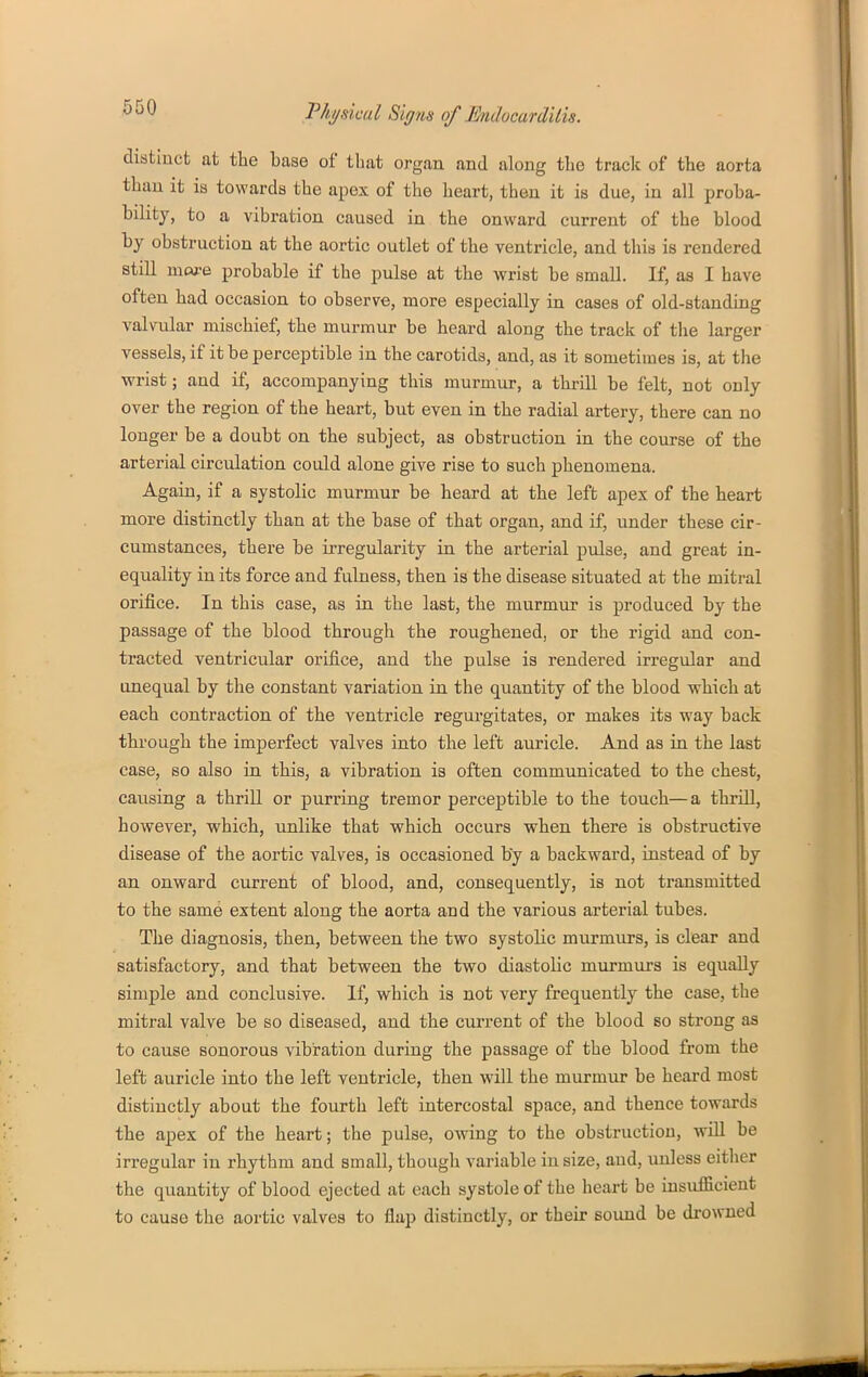 distinct at the base of that organ and along the track of the aorta than it is towards the apex of the heart, then it is due, in all proba- bility, to a vibration caused in the onward current of the blood by obstruction at the aortic outlet of the ventricle, and this is rendered still more probable if the pulse at the VFrist be small. If, as I have often had occasion to observe, more especially in cases of old-standing valvular mischief, the murmur be heard along the track of tlie larger vessels, if it be perceptible in the carotids, and, as it sometimes is, at the ■wrist; and if, accompanying this murmur, a thrill be felt, not only over the region of the heart, but even in the radial artery, there can no longer be a doubt on the subject, as obstruction in the course of the arterial circulation could alone give rise to such phenomena. Again, if a systolic murmur be heard at the left apes of the heart more distinctly than at the base of that organ, and if, under these cir- cumstances, there be irregularity in the arterial pulse, and great in- equality in its force and fulness, then is the disease situated at the mitral orifice. In this case, as in the last, the murmur is produced by the passage of the blood through the roughened, or the rigid and con- tracted ventricular orifice, and the pulse is rendered irregular and unequal by the constant variation in the quantity of the blood which at each contraction of the ventricle regurgitates, or makes its way back through the imperfect valves into the left auricle. And as in the last case, so also in this, a vibration is often communicated to the chest, causing a thriU or purring tremor perceptible to the touch—a thrill, however, which, unlike that which occurs when there is obstructive disease of the aortic valves, is occasioned by a backward, instead of by an onward current of blood, and, consequently, is not transmitted to the same extent along the aorta and the various arterial tubes. The diagnosis, then, between the two systolic murmurs, is clear and satisfactory, and that between the two diastolic murmurs is equally simple and conclusive. If, which is not very frequently the case, the mitral valve be so diseased, and the current of the blood so strong as to cause sonorous vibration during the passage of the blood from the left auricle into the left ventricle, then will the murmur be heard most distinctly about the fourth left intercostal space, and thence towards the apex of the heart; the pulse, owing to the obstruction, will be irregular in rhythm and small, though variable in size, and, unless eitlier the quantity of blood ejected at each systole of the heart be insufficient to cause the aortic valves to flap distinctly, or their sound be drowned
