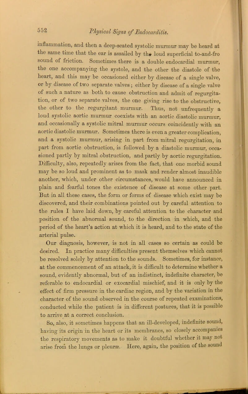 553 mflamraation, and then a deep-seated systolic murmur may be heard at the same time that the ear is assailed by th* loud superficial to-and-fro sound of friction. Sometimes there is a double endocardial murmur, the one accompanying the systole, and the other the diastole of the heart, and this may be occasioned either by disease of a single valve, or by disease of two separate valves ; either by disease of a single valve of such a nature as both to cause obstruction and admit of regurgita- tion, or of two separate valves, the one giving rise to the obstructive, the other to the regurgitant murmur. Thus, not unfrequently a loud systolic aortic murmur coexists with an aortic diastolic murmTir, and occasionally a systolic mitral murmur occurs coincidently with an aortic diastolic murmur. Sometimes there is even a greater complication, and a systolic murmur, arising in part from mitral regurgitation, in part from aortic obstruction, is followed by a diastolic murmur, occa- sioned partly by mitral obstruction, and partly by aortic regurgitation. Difficulty, also, repeatedly arises from the fact, that one morbid sound may be so loud and prominent as to mask and render almost inaudible another, which, under other circumstances, would have announced in plain and fearful tones the existence of disease at some other part. But in all these cases, the form or forms of disease which exist may be discovered, and their combinations pointed out by careful attention to the rules I have laid down, by careful attention to the character and position of the abnormal sound, to the direction in which, and the period of the heart's action at which it is heard, and to the state of the arterial pulse. Our diagnosis, however, is not in all cases so certain as could be desired. In practice many difficulties present themselves which cannot be resolved solely by attention to the sounds. Sometimes, for instance, at the commencement of an attack,, it is difficult to determine whether a sound, evidently abnormal, but of an indistinct, indefinite character, be referable to endocardial or exocardial mischief, and it is only by the effect of firm pressure in the cardiac region, and by the variation in the character of the sound observed in the course of repeated examinations, conducted while the patient is in different postures, that it is possible to arrive at a correct conclusion. So, also, it sometimes happens that an ill-developed, indefinite sound, having its origin in the heart or its membranes, so closely accompanies the respiratory movements as to make it doubtful whether it may not arise from the lungs or pleuraB. Here, again, the position of the sound