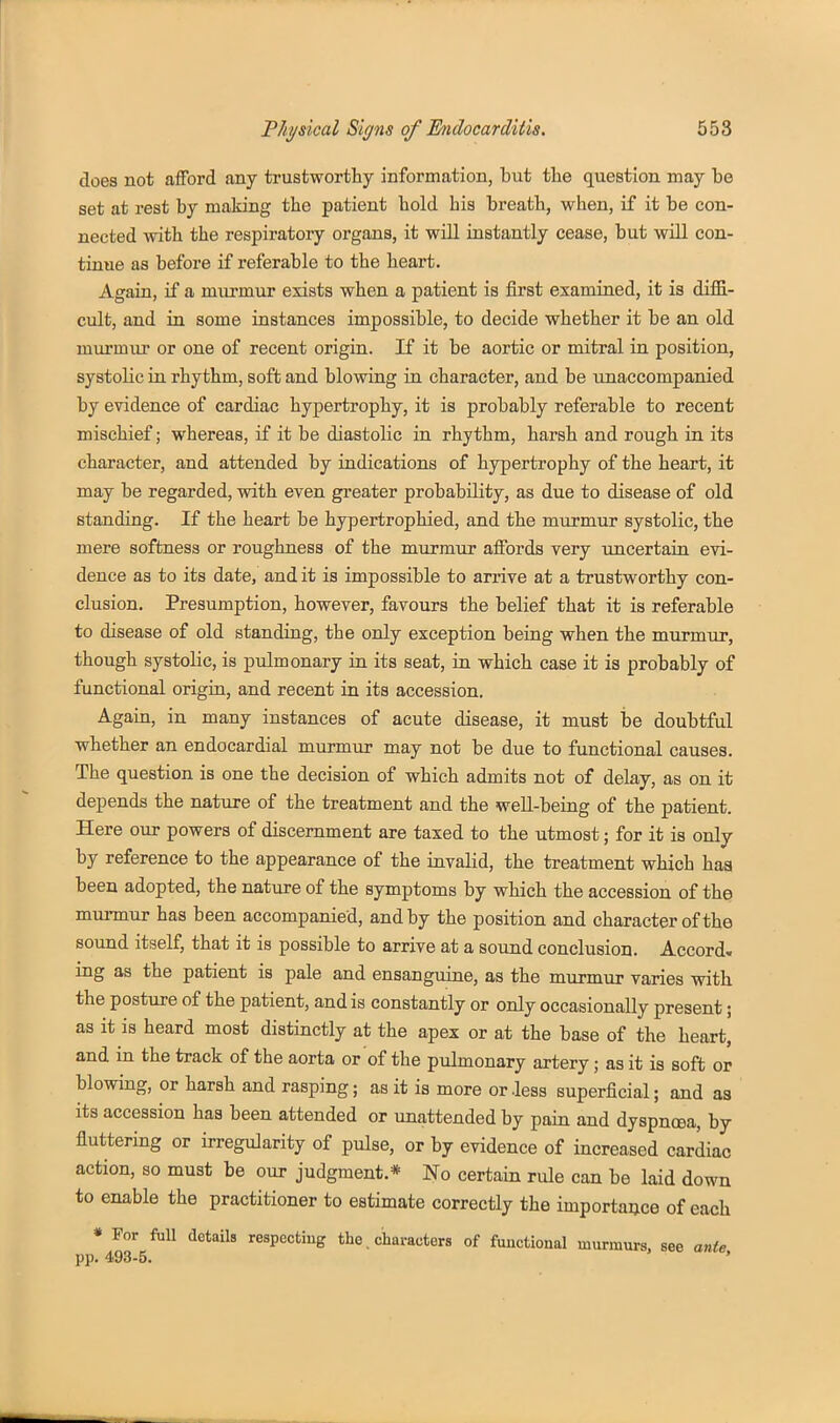 does not afford any trustworthy information, but the question may be set at rest by making the patient bold his breath, when, if it be con- nected with the respiratory organs, it will instantly cease, but will con- tinue as before if referable to the heart. Again, if a murmur exists when a patient is first examined, it is diffi- cult, and in some instances impossible, to decide whether it be an old murmur or one of recent origin. If it be aortic or mitral in position, systolic in rhythm, soft and blowing in character, and be unaccompanied by evidence of cardiac hypertrophy, it is probably referable to recent mischief; whereas, if it be diastolic in rhythm, harsh and rough in its character, and attended by indications of hypertrophy of the heart, it may be regarded, with even greater probability, as due to disease of old standing. If the heart be hypertrophied, and the murmur systolic, the mere softness or roughness of the murmur affords very uncertaiu evi- dence as to its date, and it is impossible to arrive at a trustworthy con- clusion. Presumption, however, favours the belief that it is referable to disease of old standing, the only exception being when the murmur, though systolic, is pulmonary in its seat, in which case it is probably of functional origin, and recent in its accession. Again, in many instances of acute disease, it must be doubtful whether an endocardial murmur may not be due to functional causes. The question is one the decision of which admits not of delay, as on it depends the nature of the treatment and the well-being of the patient. Here our powers of discernment are taxed to the utmost; for it is only by reference to the appearance of the invalid, the treatment which haa been adopted, the nature of the symptoms by which the accession of the murmur has been accompanied, and by the position and character of the sound itself, that it is possible to arrive at a sound conclusion. Accord, mg as the patient is pale and ensanguine, as the murmur varies with the posture of the patient, and is constantly or only occasionally present; as it is heard most distinctly at the apex or at the base of the heart, and in the track of the aorta or of the pulmonary artery; as it is soft or blowing, or harsh and rasping; as it is more or .less superficial; and as its accession has been attended or unattended by pain and dyspnoea, by fluttering or irregularity of pulse, or by evidence of increased cardiac action, so must be our judgment.* No certain rule can be laid down to enable the practitioner to estimate correctly the importaace of each * For full details respecting the. characters of functional murmurs, see ante pp. 493-5. '