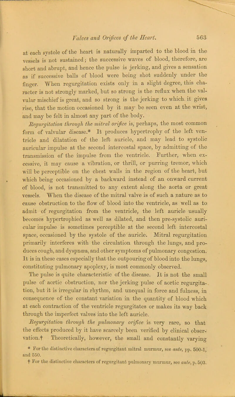 at each systole of the heart is naturally imparted to the blood in the vessels is not sustained; the successive waves of blood, therefore, are short and abrupt, and hence the pulse is jerking, and gives a sensation as if successive balls of blood were being shot suddenly under the finger. When regurgitation exists only in a slight degree, this cha- racter is not strongly marked, but so strong is the reflux when the val- vular mischief is great, and so strong is the jerking to which, it gives rise, that the motion occasioned by it may be seen even at the wrist, and may be felt in almost any part of the body. Begitrgitation tlirougli the mitral orifice is, perhaps, the most common form of valvular disease.* It produces hypertrophy of the left ven- tricle and dilatation of the left auricle, and may lead to systolic auricular impulse at the second intercostal space, by admitting of the transmission of the impulse from the ventricle. Turther, when ex- cessive, it may cause a vibration, or thrill, or purring tremor, which will be perceptible on the chest waUs in the region of the heart, but which being occasioned by a backward instead of an onward current of blood, is not transmitted to any extent along the aorta or great vessels. When the disease of the mitral valve is of such a nature as to cause obstruction to the flow of blood into the ventricle, as well as to admit of regurgitation from the ventricle, the left auricle usually becomes hypertrophied as well as dilated, and then pre-systolic auri- cular impulse is sometimes perceptible at the second left intercostal space, occasioned by the systole of the auricle. Mitral regurgitation primarily interferes with the circulation through the lungs, and pro- duces cough, and dyspnoea, and other symptoms of pulmonary congestion. It is in these cases especially that the outpouring of blood into the lungs, constituting pulmonary apoplexy, is most commonly observed. The pulse is quite characteristic of the disease. It is not the small pulse of aortic obstruction, nor the jerking pulse of aortic regurgita- tion, but it is irregular in rhythm, and unequal in force and fulness, in consequence of the constant variation in the quantity of blood which at each contraction of the ventricle regurgitates or makes its way back through the imperfect valves into the left auricle. Regurgitation through the pulmonary orifice is very rare, so that the effects produced by it have scarcely been verified by clinical obser- vation.t Theoretically, however, the small and constantly varying * For the distinctive characters of regurgitant mitral murmur, see ante, pp. 500-1, and 550.