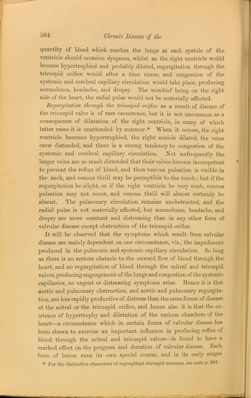 quantity of blood which reaches the lungs at each systole of the Tentricle should occasion dyspnoea, whilst as the right ventricle woiild become hypertrophied and probably dilated, regurgitation through the tricuspid orifice would after a time ensue, and congestion of the systemic and cerebral capillary circulation would take place, producing somnolence, headache, and dropsy. The mischief being on the right side of the heart, the radial pulse would not be materially affected. JRegivrgitation through the tricuspid orifice aa a result of disease of the tricuspid valve is of rare occurrence, but it is not uncommon as a consequence of dilatation of the right ventricle, in many of which latter cases it is unattended by murmur.* When it occurs, the right ventricle becomes hypertrophied, the right auricle dilated, the venae cavse distended^ and there is a strong tendency to congestion of the systemic and cerebral capillary circulation. Not unffequently the larger veins are so much distended that their valves become incompetent to prevent the reiiux of blood, and then vencus pulsation is visible in the neck, and venous thrill may be perceptible to the toiich; but if the regurgitation be slight, or if the right ventricle be very weak, venous pulsation may not occur, and venous thrill will almost certainly be absent. The pulmonary circulation remains unobstructed, and the radial pulse is not materially affected, but somnolence, headache, and dropsy are more constant and distressing than in any other form of valvular disease except obstruction of the tricuspid orifice. It will be observed that the symptoms which result from valvular disease are mainly dependent on one circumstance, viz., the impediment produced in the pulmonic and systemic capillary circulation. So long as there is no serious obstacle to the onward flow of blood through the heart, and no regurgitation of blood through the mitral and tricuspid valves, producing engorgement of the lungs and congestion of the systemic capillaries, no urgent or distressing symptoms arise. Hence it is that aortic and pulmonary obstruction, and aortic and pulmonary regurgita- tion, are less rapidly productive of distress than the same forms of disease at the mitral or the tricuspid orifice, and hence also it is that the ex- istence of hypertrophy and dilatation of the various chambers of the lieart—a circumstance which in certain forms of valvular disease has been shown to exercise an important influence in producing reflux of blood through the mitral and tricuspid valves—is found to have a marked effect on the progress and duration of valvular disease. Each form of lesion runs its own special course, and in its early stages * For the distinctive diameters of regurgitnnt tricuspid iinirmur, see anie, p. 501.