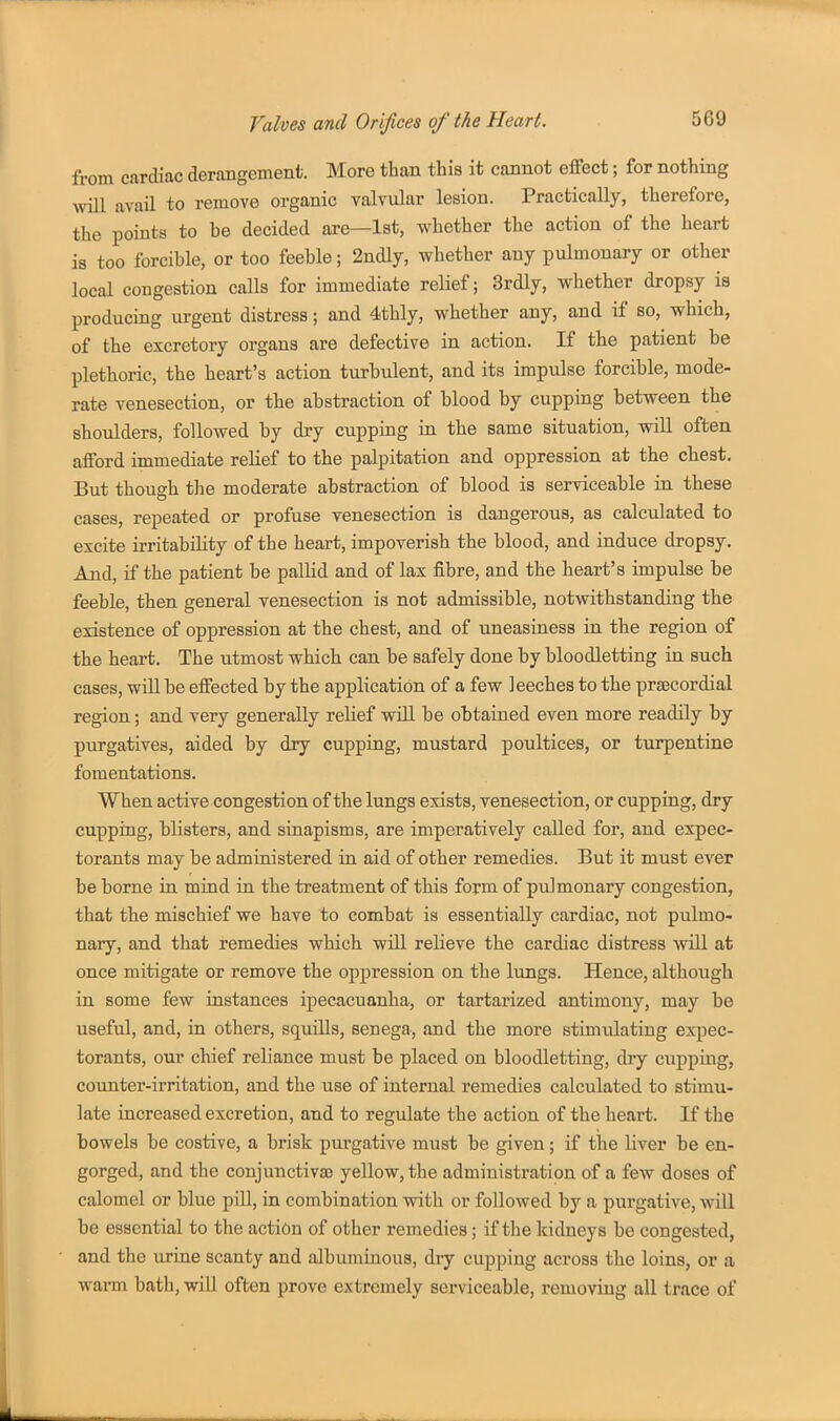 from cardiac derangement. More than this it cannot effect; for nothing will avail to remove organic valvular lesion. Practically, therefore, the points to be decided are—1st, whether the action of the heart is too forcible, or too feeble; 2ndly, whether any pulmonary or other local congestion calls for immediate relief; 3rdly, whether dropsy is producing urgent distress; and 4thly, whether any, and if so, which, of the excretory organs are defective in action. If the patient be plethoric, the heart's action turbulent, and its impulse forcible, mode- rate venesection, or the abstraction of blood by cupping between the shoulders, followed by dry cupping in the same situation, will often afford immediate relief to the palpitation and oppression at the chest. But though the moderate abstraction of blood is serviceable in these cases, repeated or profuse venesection is dangerous, as calculated to excite irritability of the heart, impoverish the blood, and induce dropsy. And, if the patient be pallid and of lax fibre, and the heart's impulse be feeble, then general venesection is not admissible, notwithstanding the existence of oppression at the chest, and of uneasiness in the region of the heart. The utmost which can be safely done by bloodletting in such cases, will be effected by the application of a few leeches to the praecordial region; and very generally reUef will be obtained even more readily by purgatives, aided by dry cupping, mustard poultices, or turpentine fomentations. When active congestion of the lungs exists, venesection, or cupping, dry cupping, blisters, and sinapisms, are imperatively called for, and expec- torants may be administered in aid of other remedies. But it must ever be borne in mind in the treatment of this form of pulmonary congestion, that the mischief we have to combat is essentially cardiac, not pulmo- nary, and that remedies which will relieve the cardiac distress will at once mitigate or remove the oppression on the lungs. Hence, although in some few instances ipecacuanha, or tartarized antimony, may be useful, and, in others, squills, senega, and the more stimvilating expec- torants, our chief reliance must be placed on bloodletting, dry cupping, counter-irritation, and the use of internal remedies calculated to stimu- late increased excretion, and to regulate the action of the heart. If the bowels be costive, a brisk purgative must be given; if the Uver be en- gorged, and the conjunctivae yellow, the administration of a few doses of calomel or blue piU, in combination with or followed by a purgative, will be essential to the action of other remedies; if the kidneys be congested, and the urine scanty and albuminous, dry cupping across the loins, or a warm bath, will often prove extremely serviceable, removing all trace of