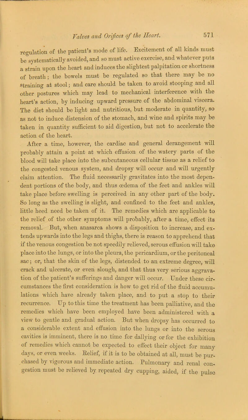 regulation of the patient's mode of life. Excitement of aU kinds must be°systomatically avoided, and so must active exercise, and whatever puts a strain upon the heart and induces the slightest palpitation or shortness of breath; the bowels must be regulated so that there may be no straining at stool; and care should be taken to avoid stooping and all other postures which may lead to mechanical interference with the heart's action, by inducing upward pressure of the abdominal viscera. The diet should be light and nutritious, but moderate in quantity, so as not to induce distension of the stomach, and wine and spirits may be taken in quantity sufficient to aid digestion, but not to accelerate the action of the heart. After a time, however, the cardiac and general derangement will probably attain a point at which effusion of the watery parts of the blood will take place into the subcutaneous cellular tissue as a relief to the congested venous system, and dropsy will occur and will urgently claim attention. The fluid necessarily gravitates into the most depen- dent portions of the body, and thus oedema of the feet and ankles vsdU take place before swelling is perceived in any other part of the body. So long as the swelling is slight, and confined to the feet and ankles, little heed need be taken of it. The remedies which are applicable to the relief of the other symptoms will probably, after a time, effect its removal. But, when anasarca shows a disposition to increase, and ex- tends upwards into the legs and thighs, there is reason to apprehend that if the venous congestion be not speedily relieved, serous effusion will take place into the lungs, or into the pleura, the pericardium, or the peritoneal sac; or, that the skin of the legs, distended to an extreme degree, will crack and ulcerate, or even slough, and that thus very serious aggrava- tion of the patient's sufferings and danger will occur. Under these cir- cumstances the first consideration is how to get rid of the fluid accumu- lations which have already taken place, and to put a stop to their recurrence. Up to this time the treatment has been palliative, and the remedies which have been employed have been administered with a view to gentle and gradual action. But when dropsy has occurred to a considerable extent and effusion into the lungs or into the serous cavities is imminent, there is no time for dallying or for the exhibition of remedies which cannot be expected to efi'ect their object for many days, or even weeks. Eelief, if it is to be obtained at all, must be pur- chased by vigorous and immediate action. Pulmonary and renal con- gestion must be relieved by repeated dry cupping, aided, if the pulso