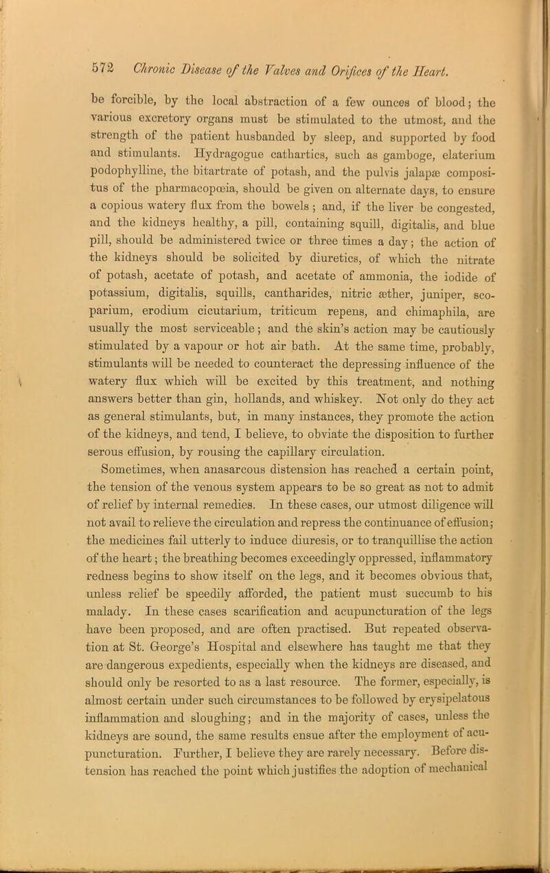 be forcible, by the local abstraction of a few ounces of blood; the various excretory organs must be stimulated to the utmost, and the strength of the patient husbanded by sleep, and supported by food and stimulants. Ilydragogue cathartics, such as gamboge, elaterium podophylliue, the bitartrate of potash, and the pulvis jalapae composi- tus of the pharmacopojia, should be given on alternate days, to ensure a copious watery flux from the bowels ; and, if the liver be congested, and the kidneys healthy, a pill, containing squill, digitalis, and blue pill, should be administered twice or three times a day; the action of the kidneys should be solicited by diuretics, of which the nitrate of potash, acetate of potash, and acetate of ammonia, the iodide of potassium, digitalis, squills, cantharides, nitric £ether, juniper, sco- parium, erodium cicutarium, triticum repens, and chimaphila, are usually the most serviceable; and the skin's action may be cautiously stimulated by a vapour or hot air bath. At the same time, probably, stimulants will be needed to counteract the depressing influence of the watery flux which will be excited by this treatment, and nothing answers better than gin, hollands, and whiskey. Not only do they act as general stimulants, but, in many instances, they promote the action of the kidneys, and tend, I believe, to obviate the disposition to further serous efi'usion, by rousing the capillary circulation. Sometimes, when anasarcous distension has reached a certain point, the tension of the venous system appears to be so great as not to admit of relief by internal remedies. In these cases, our utmost diligence will not avail to relieve the circulation and repress the continuance of eftusion; the medicines fail utterly to induce diuresis, or to tranquilHse the action of the heart; the breathing becomes exceedingly oppressed, inflammatory redness begins to show itself on the legs, and it becomes obvious that, unless relief be speedily afibrded, the patient must succumb to his malady. In these cases scarification and acupuncturation of the legs have been proposed, and are often practised. But repeated observa- tion at St. George's Hospital and elsewhere has taught me that they are dangerous expedients, especially when the kidneys are diseased, and should only be resorted to as a last resource. The former, especially, is almost certain imder such circumstances to be followed by erysipelatous inflammation and sloughing; and in the majority of cases, unless the kidneys are sound, the same results ensue after the employment of acu- puncturation. further, I believe they are rarely necessary. Before dis- tension has reached the point which justifies the adoption of mechanical