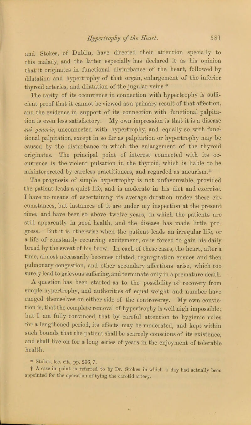 and Stokes, of Dublin, have directed their attention specially to this malady, and the latter especially has declared it as his opinion that it originates in functional disturbance of the heart, followed by dilatation and hypertrophy of that organ, enlargement of the inferior thyroid arteries, and dilatation of the jugular veins.* The rarity of its occurrence in connection with hypertrophy is suffi- cient proof that it cannot be viewed as a primary result of that affection, and the evidence in support of its connection with functional i)alpita- tion is even less satisfactory. My own impression is that it is a disease sui generis, unconnected with hypertrophy, and equally so with func- tional palpitation, except in so far as palpitation or hypertrophy may be caused by the disturbance in which the enlargement of the thyroid originates. The principal point of interest connected with its oc- currence is the violent pulsation in the thyroid, which is liable to be misinterpreted by careless practitioners, and regarded as aneurism.f The prognosis of simple hypertrophy is not iinfavourable, provided the patient leads a quiet life, and is moderate in his diet and exercise. I have no means of ascertaining its average duration under these cir- cumstances, but instances of it are under my inspection at the present time, and have been so above twelve years, in which the patients are still apparently in good health, and the disease has made little pro- gress. But it is otherwise when the patient leads an irregular life, or a life of constantly recurring excitement, or is forced to gain his daily bread by the sweat of his brow. In each of these cases, the heart, after a time, almost necessarily becomes dilated, regurgitation ensues and then pulmonary congestion, and other secondary affections arise, which too surely lead to grievous suffering,and terminate only in a premature death. A question has been started as to the possibility of recovery from simple hypertrophy, and authorities of equal weight and number have ranged themselves on either side of the controversy. My own convic- tion is, that the complete removal of hypertrophy is well nigh impossible; but I am fully convinced, that by careful attention to hygienic rules for a lengthened period, its effects may be moderated, and kept within such bounds that the patient shall be scarcely conscious of its existence, and shall live on for a long series of years in the enjoyment of tolerable health. * Stokes, loc. cit., pp. 296,7. t A case in point is referred to by Dr. Stokes in wliich n day had actually been appointed for the operation of tying the carotid artery.