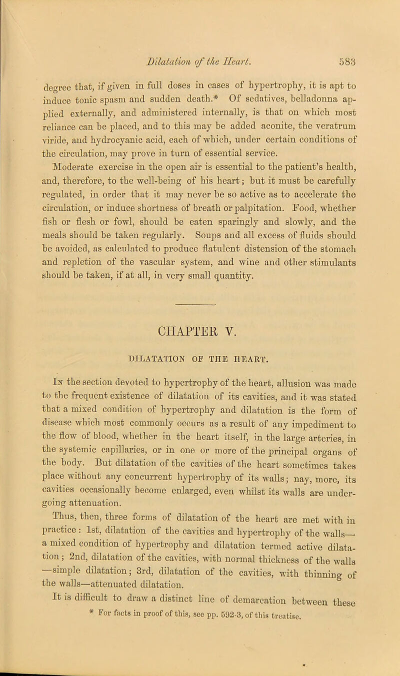 degree that, if given in full doses in cases of hypertrophy, it is apt to induce tonic spasm and sudden death.* Of sedatives, belladonna ap- plied externally, and administered internally, is that on which most reliance can be placed, and to this may be added aconite, the veratrum viride, and hydrocyanic acid, each of which, under certain conditions of the circidation, may prove in turn of essential service. Moderate exercise in the open air is essential to the patient's health, and, therefore, to the well-being of his heart; but it must be carefully regulated, in order that it may never be so active as to accelerate the circulation, or induce shortness of breath or palpitation. Food, whether fish or flesh or fowl, should be eaten sparingly and slowly, and the meals should be taken regularly. Soups and all excess of fluids should be avoided, as calculated to produce flatulent distension of the stomach and repletion of the vascular system, and wine and other stimulants should be taken, if at all, in very small quantity. CHAPTER V. DILATATION OF THE HEART. In the section devoted to hypertrophy of the heart, allusion was made to the frequent existence of dilatation of its cavities, and it was stated that a mixed condition of hypertrophy and dilatation is the form of disease which most commonly occurs as a result of any impediment to the flow of blood, whether in the heart itself, in the large arteries, in the systemic capillaries, or in one or more of the principal organs of the body. But dilatation of the cavities of the heart sometimes takes place without any concurrent hypertrophy of its walls; nay, more, its cavities occasionally become enlarged, even whilst its walls are under- going attenuation. Thus, then, three forms of dilatation of the heart are met with in practice : 1st, dilatation of the cavities and hypertrophy of the walls— a mixed condition of hypertrophy and dilatation termed active dilata- tion ; 2nd, dilatation of the cavities, with normal thickness of the walla —simple dilatation; 3rd, dilatation of the cavities, with thinning of the walls—attenuated dilatation. It is difficult to draw a distinct line of demarcation between these * For facts in proof of this, see pp. 592-3, of this treatise.
