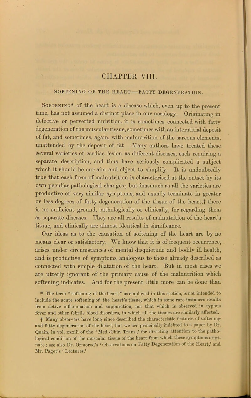 CHAPTER VIIT. SOFTENING OF THE HEART:—FATTY DEGENERATION. SoFTENTifG* of the heart is a disease which, even up to the present time, has not assumed a distinct place in our nosology. Originating in defective or perverted nutrition, it is sometimes connected with fatty- degeneration of the muscular tissue, sometimes with an interstitial deposit of fat, and sometimes, again, with malnutrition of the sarcous elements, unattended by the deposit of fat. Many authors have treated these several varieties of cardiac lesion as different diseases, each requiring a separate description, and thus have seriously complicated a subject which it should be our aim and object to simplify. It is undoubtedly true that each form of malnutrition is characterised at the outset by its own peculiar pathological changes; but inasmuch as all the varieties are productive of very similar symptoms, and usually terminate in greater or less degrees of fatty degeneration of the tissue of the heart,t there is no siifficient ground, pathologically or clinically, for regarding them as separate diseases. They are all results of malnutrition of the heart's tissue, and clinically are almost identical in significance. Our ideas as to the causation of softening of the heart are by no means clear or satisfactory. We know that it is of frequent occurrence, arises under circumstances of mental disquietude and bodily ill health, and is productive of symptoms analogous to those already described as connected with simple dilatation of the heart. But in most cases we are utterly ignorant of the primary cause of the malnutrition which softening indicates. And for the present little more can be done than * The term  softening of the heaxfc, as employed in this section, is not intended to include the acute softening of the heart's tissue, which in some rare instances results from active inflammation and suppuration, nor that which is observed in typhus fever and other febrile blood disorders, in which all the tissues are similarly affected. t Many observers have long since described tlie charactei'istic features of softening and fatty degeneration of the heart, but we are principally indebted to a paper by Dr. Quain, in vol. xxxiii of the ' Med.-Cbir. Trans.,' for directing attention to the patho- logical condition of the muscular tissue of the heart from which these symptoms origi- nate ; see also Dr. Ormorod's ' Observations on Patty Degeneration of the Heart,' and Mr. Paget's ' Lectures.'