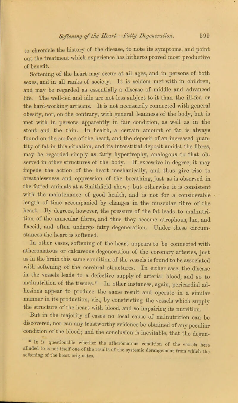 to chronicle the history of the disease, to note its symptoms, and point out the treatment which experience has hitherto proved most productive of benefit. Softening of the heart may occur at all ages, and in persons of both sexes, and in all ranks of society. It is seldom met with in children, and may be regarded as essentially a disease of middle and advanced life. The well-fed and idle are not less subject to it than the ill-fed or the hard-working artisans. It is not necessarily connected with general obesity, nor, on the contrary, with general leanness of the body, but is met with in persons apparently in fair condition, as well as in the stout and the thin. In health, a certain amount of fat is always found on the surface of the heart, and the deposit of an increased quan- tity of fat in this situation, and its interstitial deposit amidst the fibres, may be regarded simply as fatty hypertrophy, analogous to that ob- served in other structures of the body. If excessive in degree, it may impede the action of the heart mechanically, and thus give rise to breathlessness and oppression of the breathing, just as is observed in the fatted animals at a Smithfield show; but otherwise it is consistent with the maintenance of good health, and is not for a considerable length of time accompanied by changes in the muscular fibre of the heart. By degrees, however, the pressure of the fat leads to malnutri- tion of the muscular fibres, and thus they become atrophous, lax, and flaccid, and often undergo fatty degeneration. Under these circum- stances the heart is softened. In other cases, softening of the heart appears to be connected with atheromatous or calcareous degeneration of the coronary arteries, just as in the brain this same condition of the vessels is found to be associated with softening of the cerebral structures. In either case, the disease in the vessels leads to a defective supply of arterial blood, and so to malnutrition of the tissues.* In other instances, again, pericardial ad- hesions appear to produce the same result and operate in a similar manner in its production, viz., by constricting the vessels which supply the structure of the heart with blood, and so impairing its nutrition. But in the majority of cases no local cause of malnutrition can be discovered, nor can any trustworthy evidence be obtained of any peculiar condition of the blood; and the conclusion is inevitable, that the degen- * It is questionable whether the atheromatous contlition of the vessels here aUuded to is not itself one of the results of the systemic derangement from which the softening of the heart originates.