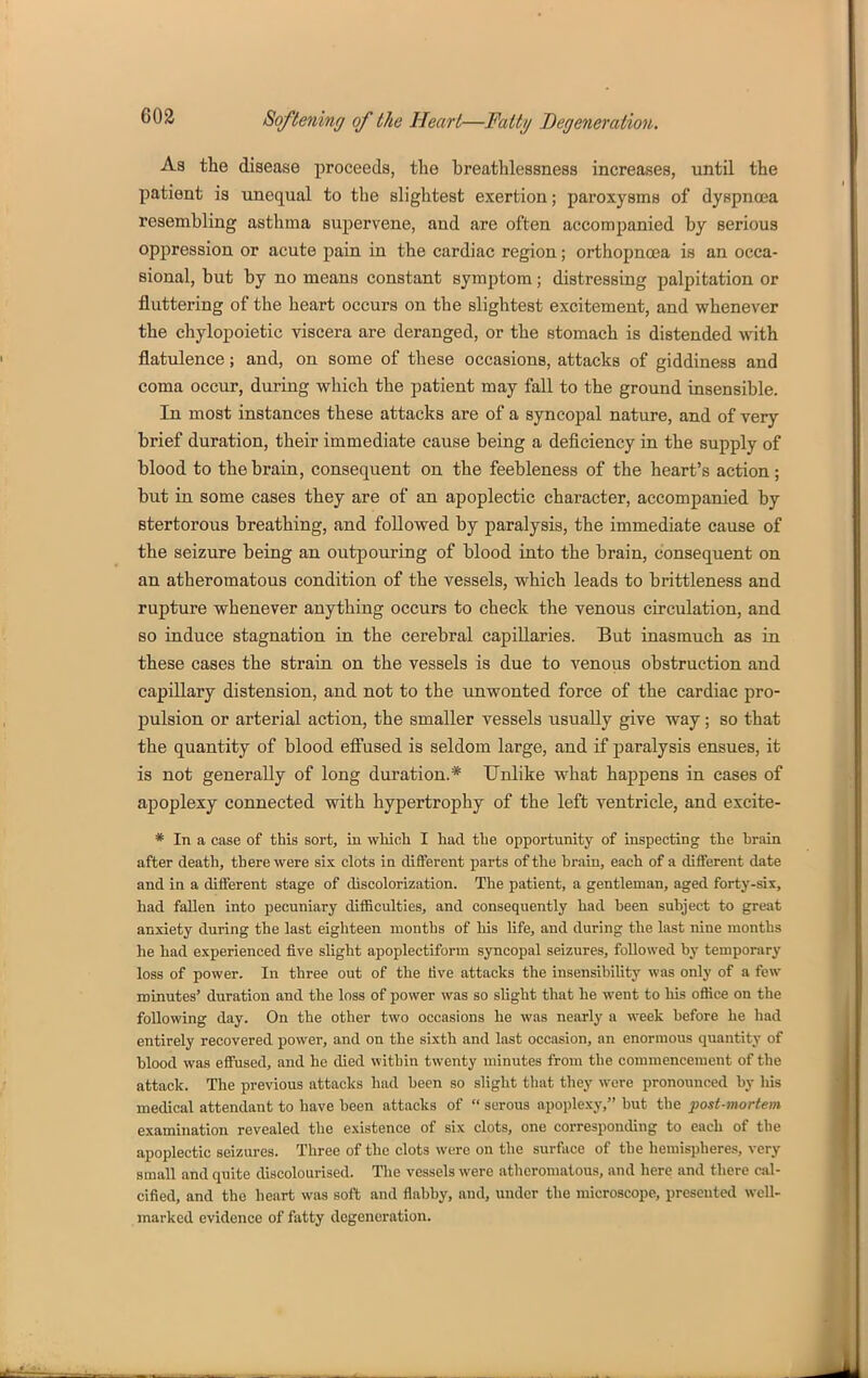 As the disease proceeds, tlie breathlessness increases, until the patient is unequal to the slightest exertion; paroxysms of dyspncca resembling asthma supervene, and are often accompanied by serious oppression or acute pain in the cardiac region; orthopnoea is an occa- sional, but by no means constant symptom; distressing palpitation or fluttering of the heart occurs on the slightest excitement, and whenever the chylopoietic viscera are deranged, or the stomach is distended with flatulence; and, on some of these occasions, attacks of giddiness and coma occur, during which the patient may fall to the ground insensible. In most instances these attacks are of a syncopal nature, and of very brief duration, their immediate cause being a deficiency in the supply of blood to the brain, consequent on the feebleness of the heart's action; but in some cases they are of an apoplectic character, accompanied by stertorous breathing, and followed by paralysis, the immediate cause of the seizure being an outpouring of blood into the brain, consequent on an atheromatous condition of the vessels, which leads to brittleness and rupture whenever anything occurs to check the venous circulation, and so induce stagnation in the cerebral capillaries. But iuasmuch as in these cases the strain on the vessels is due to venous obstruction and capillary distension, and not to the unwonted force of the cardiac pro- pulsion or arterial action, the smaller vessels usually give way; so that the quantity of blood eff'used is seldom large, and if paralysis ensues, it is not generally of long duration.* Unlike what happens in cases of apoplexy connected with hypertrophy of the left ventricle, and excite- * In a case of this sort, in wMoh I had tbe opportunity of inspecting the brain after death, there were six clots ia different parts of the brain, each of a different date and in a different stage of discolorization. The patient, a gentleman, aged forty-six, had fallen into pecuniary difficulties, and consequently had been subject to great anxiety during the last eighteen months of his life, and during the last nine months he had experienced five slight apoplectiform syncopal seizures, followed by temporary loss of power. In three out of the five attacks the insensibiUty was only of a few minutes' duration and the loss of power was so slight that he went to his office on the following day. On the other two occasions he was nearly a week before he had entirely recovered power, and on the sixth and last occasion, an enormous quantity of blood was effused, and he died within twenty minutes from the commencement of the attack. The previous attacks had been so slight that they were pronounced by his medical attendant to have been attacks of  serous apoplexy, but the post-mortem examination revealed the existence of six clots, one corresponding to each of tbe apoplectic seizures. Three of the clots were on the surface of the hemis))heres, very small and quite discolourised. The vessels were atheromatous, and here and there cal- cified, and the heart was soft and flabby, and, under the microscope, presented well- marked evidence of fatty degeneration.