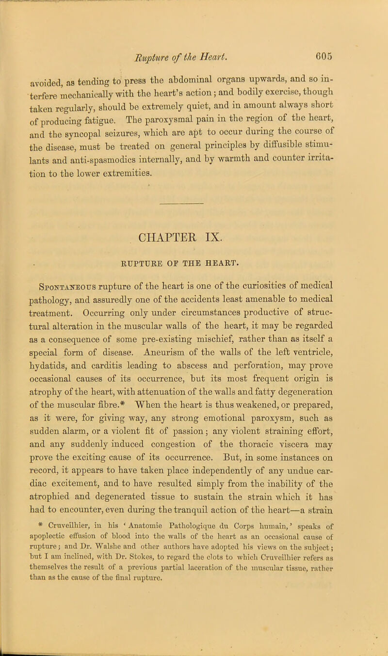 avoided, as tending to press the abdominal organs upwards, and so in- terfere mechanically with the heart's action; and bodily exercise, though taken regulai-ly, should be extremely quiet, and in amount always short of producing fatigue. The paroxysmal pain in the region of the heart, and the syncopal seizures, which are apt to occur during the course of the disease, must be treated on general principles by diifusible stimu- lants and anti-spasmodics internally, and by warmth and counter irrita- tion to the lower extremities. CHAPTER IX. RUPTURE OF THE HEART. Spoktaneotts rupture of the heart is one of the curiosities of medical pathology, and assuredly one of the accidents least amenable to medical treatment. Occurring only under circumstances productive of struc- tural alteration in the muscular walls of the heart, it may be regarded as a consequence of some pre-existing mischief, rather than as itself a special form of disease. Aneurism of the walls of the left ventricle, hydatids, and carditis leading to abscess and perforation, may prove occasional causes of its occurrence, but its most frequent origin is atrophy of the heart, with attenuation of the walls and fatty degeneration of the muscvdar fibre.* When the heart is thus weakened, or prepared, as it were, for giving way, any strong emotional paroxysm, such as sudden alarm, or a violent fit of passion; any violent straining efiort, and any suddenly induced congestion of the thoracic viscera may prove the exciting cause of its occurrence. But, in some instances on record, it appears to have taken place independently of any Tindue car- diac excitement, and to have resulted simply from the inability of the atrophied and degenerated tissue to sustain the strain which it has had to encounter, even during the tranquil action of the heart—a strain * Cruveilhier, iu his ' Anatomie Pathologique du Corps humain,' speaks of apoplectic effusion of blood into the walls of the heart as an occasional cause of rupture; and Dr. Walshe and other authors have adopted his views on the subject; but I am inclined, with Dr. Stokes, to regard the clots to which Cruveilhier refers as themselves the result of a previous partial laceration of the muscular tissue, rather than as the cause of the final rupture.