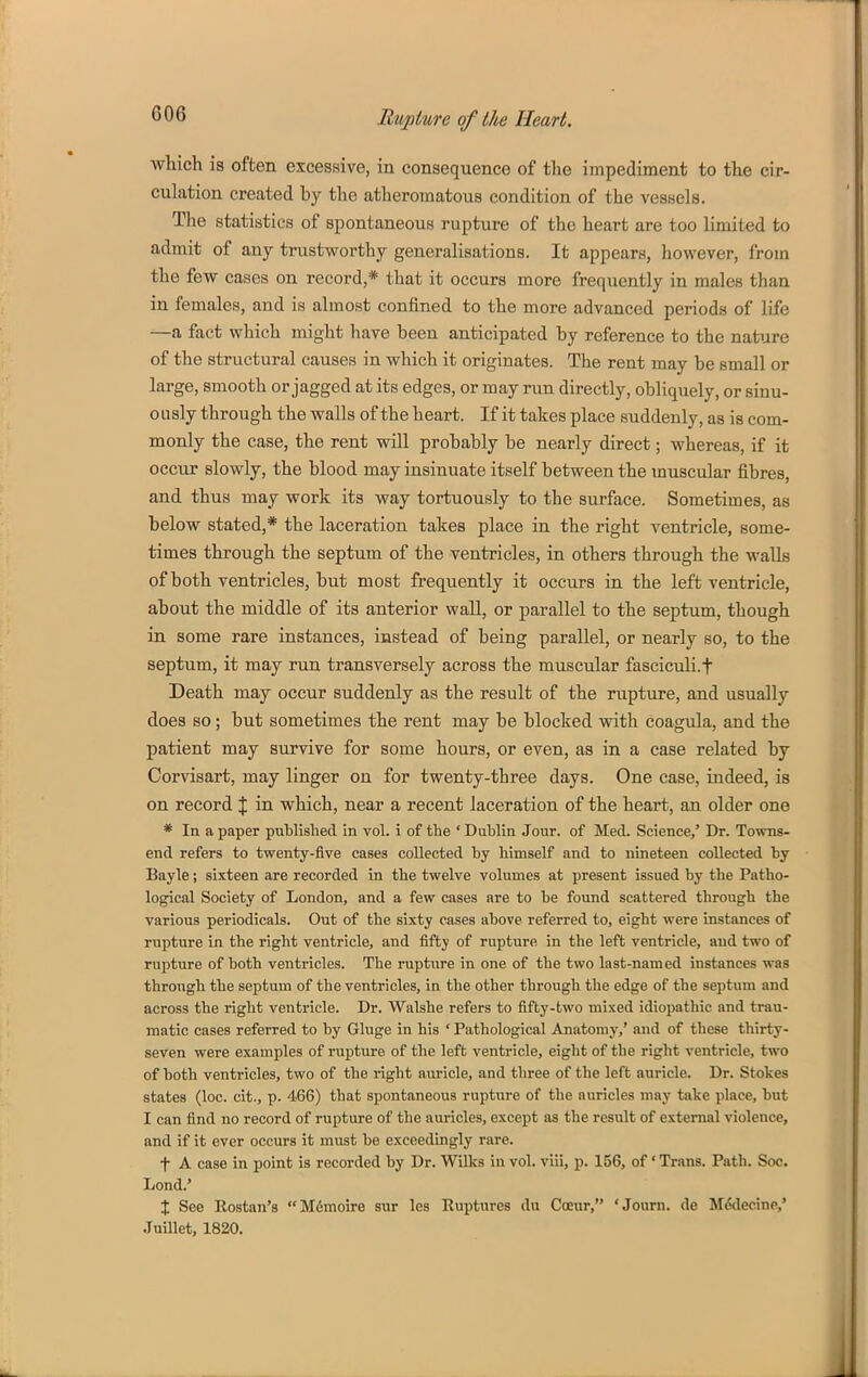 which is often excessive, in consequence of the impediment to the cir- culation created by the atheromatous condition of the vesnels. The statistics of spontaneous rupture of the heart are too limited to admit of any trustworthy generalisations. It appears, however, from the few cases on record,* that it occurs more frequently in males than in females, and is almost confined to the more advanced periods of life —a fact which might have been anticipated by reference to the nature of the structural causes in which it originates. The rent may be small or large, smooth or jagged at its edges, or may run directly, obliquely, or sinu- ously through the walls of the heart. If it takes place suddenly, as is com- monly the case, the rent will probably be nearly direct; whereas, if it occur slowly, the blood may insinuate itself between the muscular fibres, and thus may work its way tortuously to the surface. Sometimes, as below stated,* the laceration takes place in the right ventricle, some- times through the septum of the ventricles, in others through the walls of both ventricles, but most frequently it occurs in the left ventricle, about the middle of its anterior waU, or parallel to the septum, though in some rare instances, instead of being parallel, or nearly so, to the septum, it may run transversely across the muscular fasciculi.f Death may occur suddenly as the result of the rupture, and usually does so; but sometimes the rent may be blocked with coagula, and the patient may survive for some hours, or even, as in a case related by Corvisart, may linger on for twenty-three days. One case, indeed, is on record % in which, near a recent laceration of the heart, an older one * In a paper published in vol. i of the ' Dublin Jour, of Med. Science/ Dr. Towns- end refers to twenty-five cases collected by himself and to nineteen collected by Bayle; sixteen are recorded in the twelve volumes at present issued by the Patho- logical Society of London, and a few cases are to be found scattered through the various periodicals. Out of the sixty cases above referred to, eight were instances of rupture in the right ventricle, and fifty of rupture in the left ventricle, and two of rupture of both ventricles. The rupture in one of the two last-named instances was through the septum of the ventricles, in the other through the edge of the septum and across the right ventricle. Dr. Walshe refers to fifty-two mixed idiopathic and trau- matic cases referred to by Gluge in his ' Pathological Anatomy,' and of these thirty- seven were examples of rupture of the left ventricle, eight of the right ventricle, two of both ventricles, two of the right auricle, and three of the left auricle. Dr. Stokes states (loc. cifc., p. 466) that spontaneous rupture of the auricles may take place, but I can find no record of rupture of the auricles, except as the result of external violence, and if it ever occurs it must be exceedingly rare. t A case in point is recorded by Dr. Wilks in vol. viii, p. 156, of 'Trans. Path. Soc. Lond.' X See Rostan's Mdmoire sur les Ruptures du Coeur, 'Joum. de Medecine,' JuUlet, 1820.