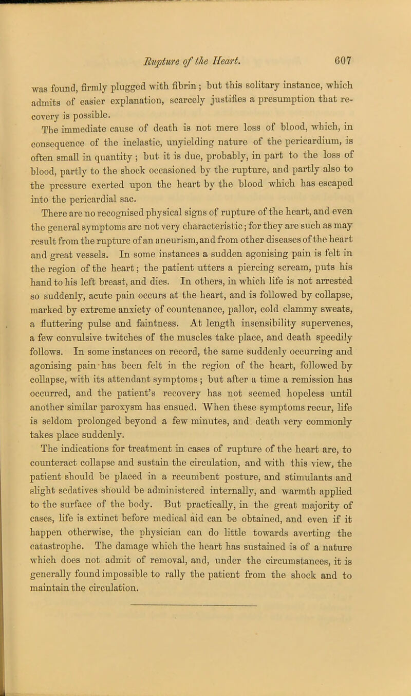was found, firmly plugged with fitrin; but this solitary instance, which admits of easier explanation, scarcely justifies a presumption that re- covery is possible. The immediate cause of death is not mere loss of blood, which, in consequence of the inelastic, unyielding nature of the pericardium, is often small in quantity ; but it is due, probably, in part to the loss of blood, partly to the shock occasioned by the rupture, and partly also to the pressure exerted upon the heart by the blood which has escaped into the pericardial sac. There are no recognised physical signs of rupture of the heart, and even the general symptoms are not very characteristic; for they are such as may result from the rupture of an aneurism, and from other diseases of the heart and great vessels. In some instances a sudden agonising pain is felt in the region of the heart; the patient utters a piercing scream, puts his hand to his left breast, and dies. In others, in which life is not arrested so suddenly, acute paia occurs at the heart, and is followed by coUapse, marked by extreme anxiety of countenance, pallor, cold clammy sweats, a fluttering pulse and faintness. At length insensibility supervenes, a few convulsive twitches of the muscles take place, and death speedily follows. In some instances on record, the same suddenly occurring and agonising pain • has been felt in the region of the heart, followed by collapse, with its attendant symptoms; but after a time a remission has occurred, and the patient's recovery has not seemed hopeless until another similar paroxysm has ensued. When these symptoms recur, life is seldom prolonged beyond a few minutes, and death very commonly takes place suddenly. The indications for treatment in cases of rupture of the heart are, to counteract collapse and sustain the circulation, and with this view^ the patient should be placed in a recumbent posture, and stimulants and slight sedatives should be administered internally, and warmth applied to the surface of the body. But practically, in the great majority of cases, life is extinct before medical aid can be obtained, and even if it happen otherwise, the physician can do little towards averting the catastrophe. The damage which the heart has sustained is of a nature which does not admit of removal, and, under the circumstances, it is generally found impossible to rally the patient from the shock and to maintain the circulation.