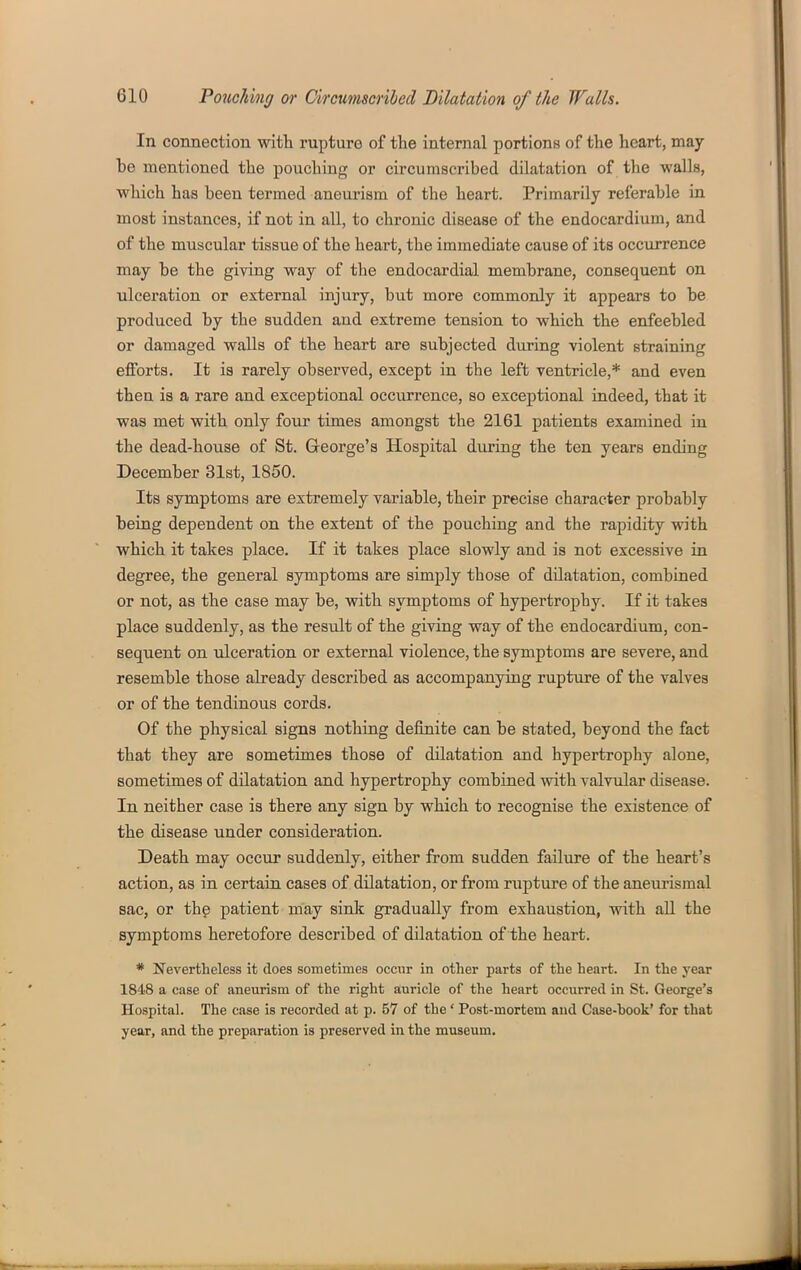 In connection with rupture of the internal portions of the heart, may be mentioned the pouching or circumscribed dilatation of the -waUa, which has been termed aneurism of the heart. Primarily referable in most instances, if not in all, to chronic disease of the endocardium, and of the muscular tissue of the heart, the immediate cause of its occurrence may be the giving way of the endocardial membrane, consequent on ulceration or external injury, but more commonly it appears to be produced by the sudden and extreme tension to which the enfeebled or damaged walls of the heart are subjected during violent straining efforts. It is rarely observed, except in the left ventricle,* and even then is a rare and exceptional occiurence, so exceptional indeed, that it was met with only four times amongst the 2161 patients examined in the dead-house of St. George's Hospital during the ten years ending December 31st, 1850. Its symptoms are extremely variable, their precise character probably being dependent on the extent of the pouching and the rapidity with which it takes place. If it takes place slowly and is not excessive in degree, the general symptoms are simply those of dilatation, combined or not, as the case may be, with symptoms of hypertrophy. If it takes place suddenly, as the result of the giving way of the endocardium, con- sequent on ulceration or external violence, the symptoms are severe, and resemble those already described as accompanying rupture of the valves or of the tendinous cords. Of the physical signs nothing definite can be stated, beyond the fact that they are sometimes those of dilatation and hypertrophy alone, sometimes of dilatation and hypertrophy combined with valvular disease. In neither case is there any sign by which to recognise the existence of the disease under consideration. Death may occur suddenly, either from sudden failure of the heart's action, as in certain cases of dilatation, or from rupture of the aneurismal sac, or the patient may sink gradually from exhaustion, with all the symptoms heretofore described of dilatation of the heart. * Nevertheless it does sometimes occur in other parts of the heart. In the year 1848 a case of aneurism of the right auricle of the heart occurred in St. George's Hospital. The case is recorded at p. 57 of the' Post-mortem and Case-hook' for that year, and the preparation is preserved in the museum.