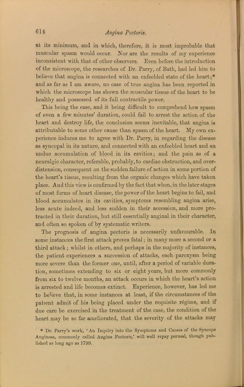 at its minimum, and in which, therefore, it is most improbable that muscular spasm would occur. Nor are the results of my experience inconsistent with that of other observers. Even before the introduction of the microscope, the researches of Dr. Parry, of Bath, had led him to believe that angina is connected with an enfeebled state of the heart;* and as far as I am aware, no case of true angina has been reported in which the microscope has shown the muscular tissue of the heart to be healthy and possessed of its fall contractile power. This being the case, and it being difficult to comprehend how spasm of even a few minutes' duration, could fail to arrest the action of the heart and destroy life, the conclusion seems inevitable, that angina is attributable to some other cause than spasm of the heart. My own ex- perience induces me to agree with Dr. Parry, in regarding the disease as syncopal in its nature, and connected with an enfeebled heart and an undue accumulation of blood in its cavities; and the pain as of a neuralgic character, referable, probably, to cardiac obstruction, and over- distension, consequent on the sudden failure of action in some portion of the heart's tissue, resulting from the organic changes which have taken place. And this view is confirmed by the fact that when, in the later stages of most forms of heart disease, the power of the heart begins to fail, and blood accumulates in its cavities, symptoms resembling angina arise, less acute indeed, and less sudden in their accession, and more pro- tracted in their duration, but still essentially anginal in their character, and often so spoken of by systematic writers. The prognosis of angina pectoris is necessarily unfavourable. In some instances the first attack proves fatal; in many more a second or a third attack; whilst in others, and perhaps in the majority of instances, the patient experiences a succession of attacks, each paroxysm being more severe than the former one, until, after a period of variable dura- tion, sometimes extending to six or eight years, but more commonly from six to twelve months, an attack occurs in which the heart's action is arrested and life becomes extinct. Experience, however, has led me to believe that, in some instances at least, if the circumstances of the patient admit of his being placed under the requisite regime, and if due care be exercised in the treatment of the case, the condition of the heart may be so far ameliorated, that the severity of the attacks may * Dr. Parry's work, ' An Inquiry into the Symptoms and Causes of the Syncope Anginosa, commonly called Angina Pectoris/ will well repay perusal, though pub- lished as long ago as 1799.
