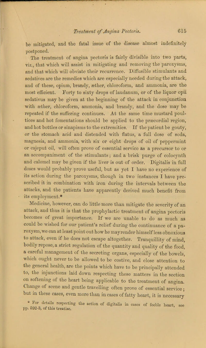 be mitigated, and the fatal issue of the disease almost indefinitely postponed. The treatment of angina pectoris is fairly divisible into two parts, viz., that which will assist in mitigating and removing the paroxysms, and that which will obviate their recurrence. Diffusible stimulants and sedatives are the remedies which are especially needed during the attack, and of these, opium, brandy, asther, chloroform, and ammonia, are the most efficient. Forty to sixty drops of laudanum, or of the liquor opii sedativus may be given at the begiiming of the attack in conjunction with aether, chloroform, ammonia, and brandy, and the dose may be repeated if the suiFering continues. At the same time mustard poul- tices and hot fomentations should be applied to the praecordial region, and hot bottles or sinapisms to the extremities. If the patient be gouty, or the stomach acid and distended with flatus, a full dose of soda, magnesia, and ammonia, with six or eight drops of oil of peppermint or cajeput oU, will often prove of essential service as a precursor to or an accompaniment of the stimulants; and a brisk purge of colocynth and calomel may be given if the Hver is out of order. Digitalis in fall doses would probably prove useful, but as yet I have no experience of its action during the paroxysms, though in two instances I have pre- scribed it in combination with iron during the intervals between the attacks, and the patients have apparently derived much benefit from its employment.* Medicine, however, can do little more than mitigate the severity of an attack, and thus it is that the prophylactic treatment of angina pectoris becomes of great importance. If we are unable to do as much as could be wished for our patient's relief during the continuance of a pa- roxysm, we can at least point out how he may render himself less obnoxious to attack, even if he does not escape altogether. Tranquillity of mind, bodily repose, a strict regulation of the quantity and quality of the food, a careful management of the secreting organs, especially of the bowels, which ought never to be aUowed to be costive, and close attention to the general health, are the points which have to be principally attended to, the injunctions laid down respecting these matters in the section on softening of the heart being applicable to the treatment of angina. Change of scene and gentle traveUing often prove of essential service; but in these cases, even more than incases of fatty heart, it is necessary * For details respecting tlie action of digitalis in cases of feeble heart, see pp. 592-3, of this treatise.