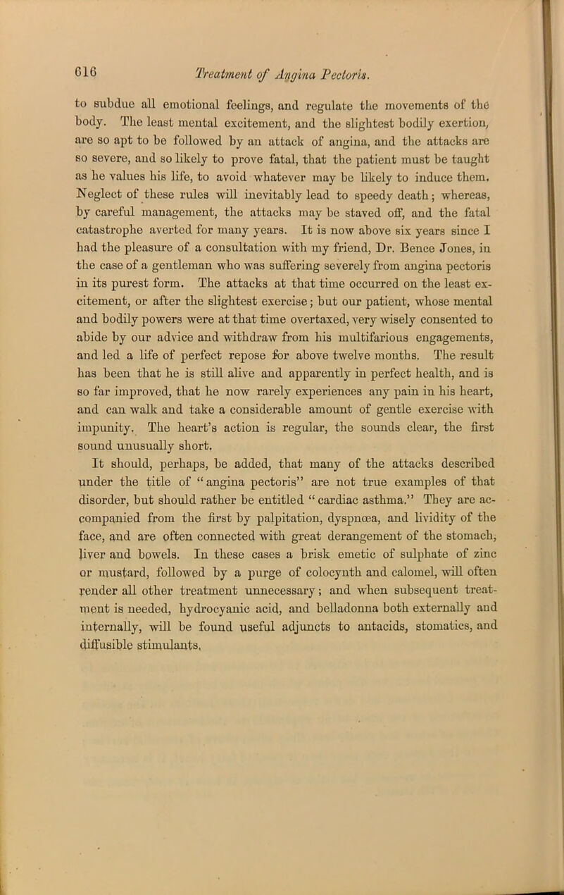 to subdue all emotional feelings, and regulate the movements of the body. The least mental excitement, and the slightest bodily exertion, are so apt to be followed by an attack of angina, and the attacks are so severe, and so likely to prove fatal, that the patient must be taught as he values his life, to avoid whatever may be likely to induce them. Neglect of these rules will inevitably lead to speedy death; whereas, by careful management, the attacks may be staved oflE, and the fatal catastrophe averted for many years. It is now above six years since I had the pleasure of a consultation with my friend. Dr. Bence Jones, in the case of a gentleman who was suffering severely from angina pectoris in its pvirest form. The attacks at that time occurred on the least ex- citement, or after the slightest exercise; but our patient, whose mental and bodily powers were at that time overtaxed, very wisely consented to abide by our advice and withdraw from his multifarious engagements, and led a life of perfect repose for above twelve months. The result has been that lie is stiU alive and apparently in perfect health, and is so far improved, that he now rarely experiences any pain in his heart, and can walk and take a considerable amount of gentle exercise -H-ith impunity. The heart's action is regular, the sounds clear, the first sound unusually short. It should, perhaps, be added, that many of the attacks described under the title of angina pectoris are not true examples of that disorder, but should rather be entitled  cardiac asthma. They are ac- companied from the first by palpitation, dyspnoea, and lividity of the face, and are often connected with great derangement of the stomach, Jiver and bowels. In these cases a brisk emetic of sulphate of zinc or mustard, followed by a purge of colocynth and calomel, will often render all other treatment unnecessary; and when subsequent treat- ment is needed, hydrocyanic acid, and belladonna both externally and internally, will be found useful adjuncts to antacids, stomatics, and diffusible stimulants,
