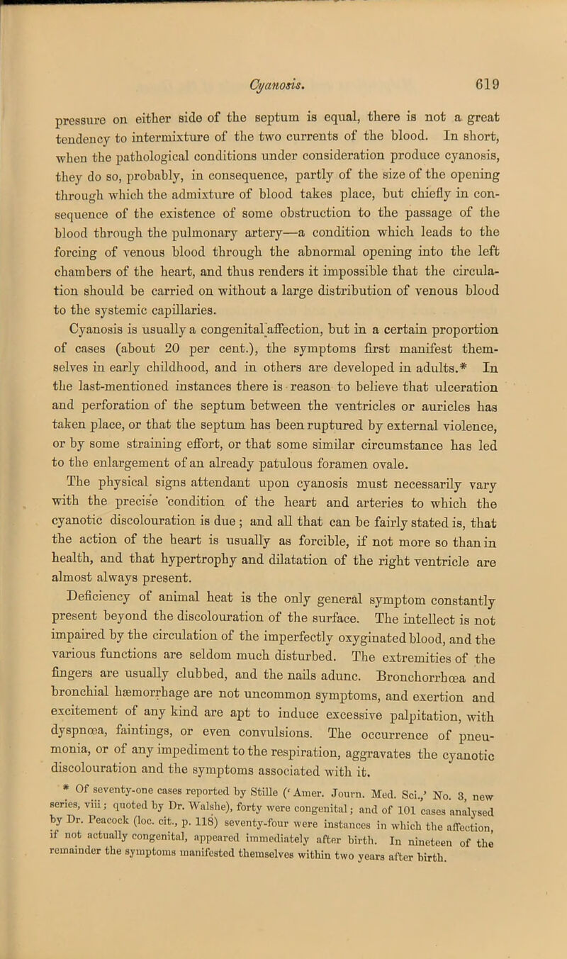 pressure on either side of the septum is equal, there is not a great tendency to intermixture of the two currents of the blood. In short, when the pathological conditions under consideration produce cyanosis, they do so, probably, in consequence, partly of the size of the opening through which the admixture of blood takes place, but chiefly in con- sequence of the existence of some obstruction to the passage of the blood through the pulmonary artery—a condition which leads to the forcing of venous blood through the abnormal opening into the left chambers of the heart, and thus renders it impossible that the circula- tion should be carried on without a large distribution of venous blood to the systemic capillaries. Cyanosis is usually a congenitaraffection, but in a certain proportion of cases (about 20 per cent.), the symptoms first manifest them- selves in early childhood, and in others are developed in adults.* In the last-mentioned instances there is • reason to believe that ulceration and perforation of the septum between the ventricles or auricles has taken place, or that the septum has been ruptured by external violence, or by some straining efiort, or that some similar circumstance has led to the enlargement of an already patulous foramen ovale. The physical signs attendant upon cyanosis must necessarily vary with the precise condition of the heart and arteries to which the cyanotic discolouration is due ; and all that can be fairly stated is, that the action of the heart is usually as forcible, if not more so than in health, and that hypertrophy and dilatation of the right ventricle are almost always present. Deficiency of animal heat is the only general symptom constantly present beyond the discolouration of the surface. The intellect is not impaired by the circulation of the imperfectly oxyginated blood, and the various functions are seldom much disturbed. The extremities of the fingers are usually clubbed, and the nails adunc. Bronchorrhoea and bronchial haemorrhage are not uncommon symptoms, and exertion and excitement of any kind are apt to induce excessive palpitation, with dyspnoea, faintinga, or even convulsions. The occurrence of pneu- monia, or of any impediment to the respiration, aggravates the cyanotic discolouration and the symptoms associated with it. * Of seventy-one cases reported by StiUe (' Amer. Journ. Med. Sci.' No 3 new series, viii; quoted by Dr. Walshe), forty were congenital; and of 101 cases analysed by Dr. Peacock (loc. cit., p. 118) seventy-four were instances in which the affection if not actually congenital, appeared immediately after birth. In nineteen of the remainder the symptoms manUestod themselves within two years after birth