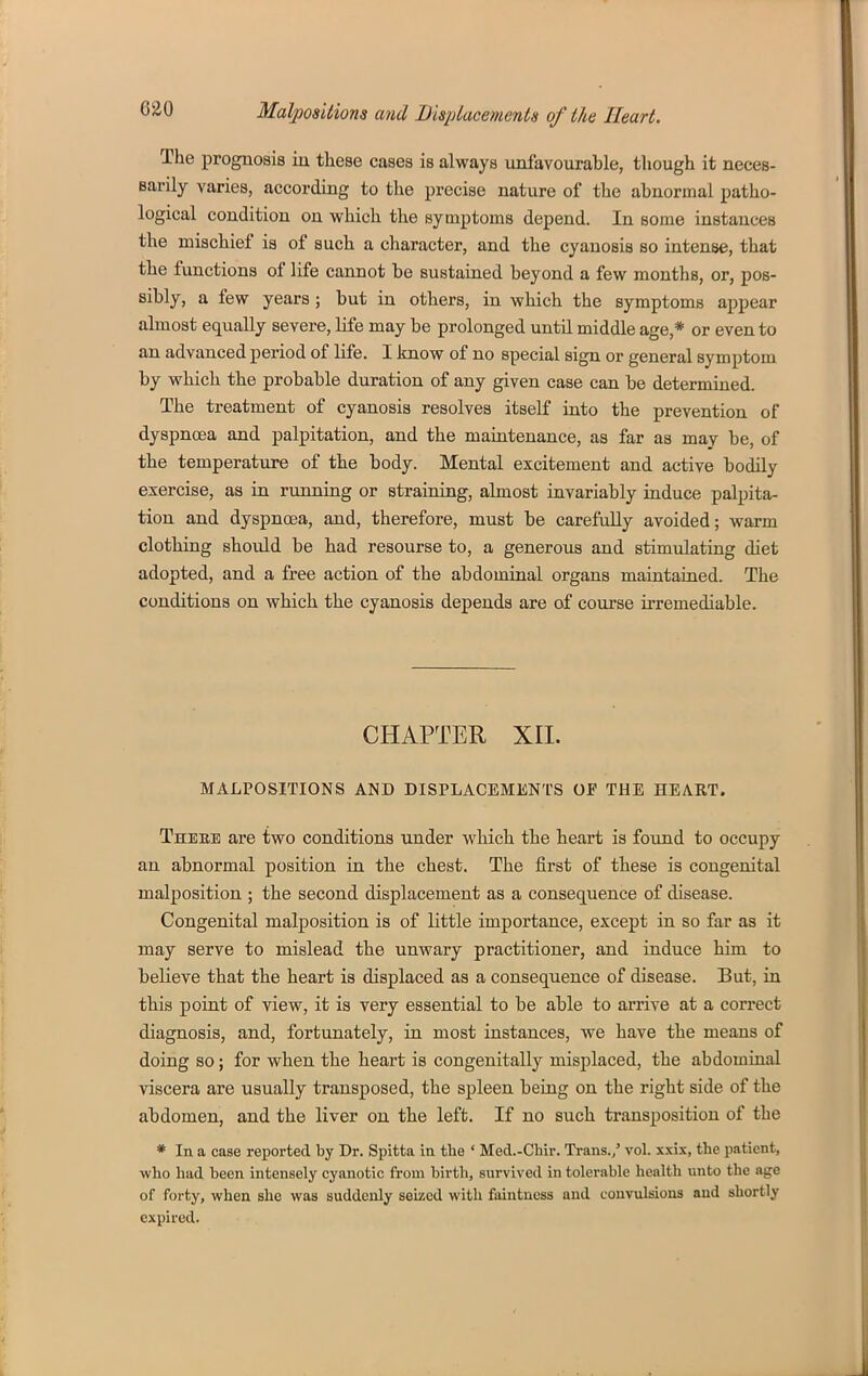 The proguosiB in these cases is always unfavourable, though it neces- sarily varies, according to the precise nature of the abnormal patho- logical condition on which the symptoms depend. In some instances the mischief is of such a character, and the cyanosis so intense, that the functions of life cannot be sustained beyond a few months, or, pos- sibly, a few years ; but in others, in which the symptoms appear almost equally severe, life may be prolonged until middle age,* or even to an advanced period of life. I Jmow of no special sign or general symptom by which the probable duration of any given case can be determined. The treatment of cyanosis resolves itself into the prevention of dyspnoea and palpitation, and the maintenance, as far as may be, of the temperature of the body. Mental excitement and active bodily exercise, as in running or straining, almost invariably induce palpita- tion and dyspnoea, and, therefore, must be carefully avoided; warm clothing should be had resourse to, a generous and stimulating diet adopted, and a free action of the abdominal organs maintained. The conditions on which the cyanosis depends are of course irremediable. CHAPTER XII. MALPOSITIONS AND DISPLACEMENTS OF THE HEART. Thebe are two conditions under which the heart is found to occupy an abnormal position in the chest. The first of these is congenital malposition ; the second displacement as a consequence of disease. Congenital malposition is of little importance, except in so far as it may serve to mislead the unwary practitioner, and induce him to believe that the heart is displaced as a consequence of disease. But, in this point of view, it is very essential to be able to arrive at a correct diagnosis, and, fortunately, in most instances, we have the means of doing so; for when the heart is congenitally misplaced, the abdomiual viscera are usually transposed, the spleen being on the right side of the abdomen, and the liver on the left. If no such ti*ansposition of the * In a case reported by Dr. Spitta in the * Med.-Chir. Trans./ vol. xxix, the patient, who had been intensely cyanotic from birth, survived in tolerable health unto the age of forty, when she was suddenly seized with faintness and convulsions and shortly expired.