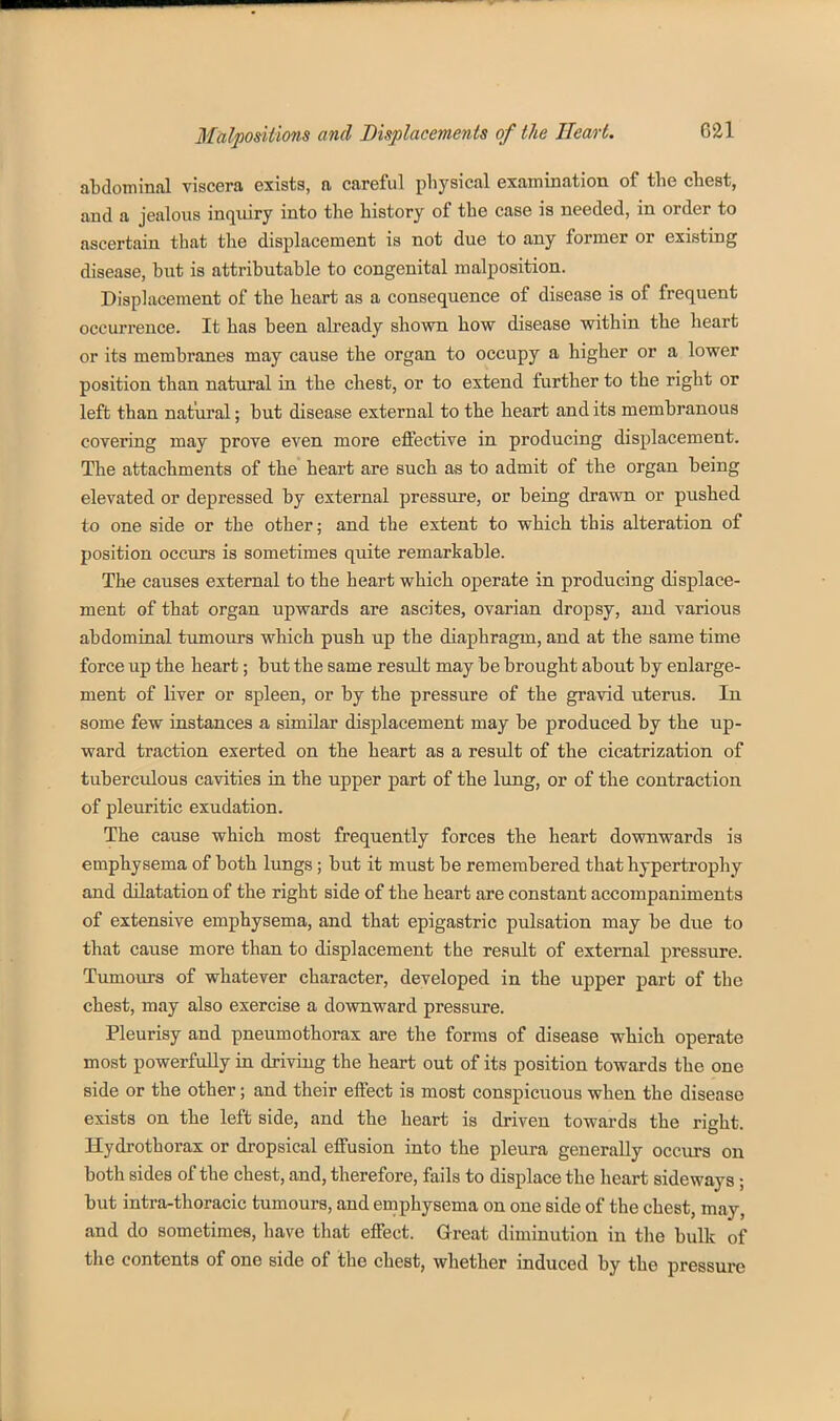 aLdominal viscera exists, a careful physical examination of the chest, and a jealous inquiry into the history of the case is needed, in order to ascertain that tlae displacement is not due to any former or existing disease, but is attributable to congenital malposition. Displacement of the heart as a consequence of disease is of frequent occurrence. It has been already shown how disease within the heart or its membranes may cause the organ to occupy a higher or a lower position than natural in the chest, or to extend further to the right or left than natural; but disease external to the heart and its membranous coYering may prove even more effective in producing displacement. The attachments of the' heart are such as to admit of the organ being elevated or depressed by external pressure, or being drawn or pushed to one side or the other; and the extent to which this alteration of position occurs is sometimes quite remarkable. The causes external to the heart which operate in producing displace- ment of that organ upwards are ascites, ovarian dropsy, and various abdominal tumours which push up the diaphragm, and at the same time force up the heart; but the same result may be brought about by enlarge- ment of liver or spleen, or by the pressure of the gravid uterus. In some few instances a similar displacement may be produced by the up- ward traction exerted on the heart as a result of the cicatrization of tuberculous cavities in the upper part of the lung, or of the contraction of pleuritic exudation. The cause which most frequently forces the heart downwards is emphysema of both lungs; but it must be remembered that hypertrophy and dilatation of the right side of the heart are constant accompaniments of extensive emphysema, and that epigastric pulsation may be due to that cause more than to displacement the result of external pressure. Tumours of whatever character, developed in the upper part of the chest, may also exercise a downward pressure. Pleurisy and pneumothorax are the forms of disease which operate most powerfully in driving the heart out of its position towards the one side or the other; and their effect is most conspicuous when the disease exists on the left side, and the heart is driven towards the right. Hydrothorax or dropsical effusion into the pleura generally occurs on both sides of the chest, and, therefore, fails to displace the heart sideways; but intra-thoracic tumours, and emphysema on one side of the chest, may, and do sometimes, have that effect. Great diminution in the bulk of the contents of one side of the chest, whether induced by the pressure /