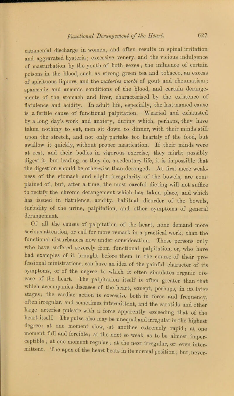 catamenial discharge in women, and often results in spinal irritation and aggravated liysteria; excessive venery, and tlie vicious indulgence of masturbation by the youth of both sexes ; the influence of certain poisons in the blood, such as strong green tea and tobacco, an excess of spirituous liquors, and the materies morhi of gout and rheumatism ; spansemic and anaemic conditions of the blood, and certain derange- ments of the stomach and liver, characterised by the existence of flatulence and acidity. In adult life, especially, the last-named cause is a fertile cause of functional palpitation. Wearied and exhausted by a long day's work and anxiety, during which, perhaps, they have taken nothing to eat, men sit down to dinner, with their minds still upon the stretch, and not only partake too heartily of the food, but swallow it quickly, without proper mastication. If their minds were at rest, and their bodies in vigorous exercise, they might possibly digest it, but leading, as they do, a sedentary life, it is imj)Ossible that the digestion should be otherwise than deranged. At first mere weak- ness of the stomach and slight irregularity of the bowels, are com- plained of; but, after a time, the most careful dieting wiU not sufiice to rectify the chronic derangement which has taken place, and which has issued in flatulence, acidity, habitual disorder of the bowels, turbidity of the urine, palpitation, and other symptoms of general derangement. Of all the causes of palpitation of the heart, none demand more serious attention, or call for more remark in a practical work, than the functional disturbances now under consideration. Those persons only who have suffered severely from functional palpitation, or, who have had examples of it brought before them in the course of their pro- fessional ministrations, can have an idea of the painful character of its symptoms, or of the degree to which it often simulates organic dis- ease of the heart. The palpitation itself is often greater than that which accompanies diseases of the heart, except, perhaps, in its later stages; the cardiac action is excessive both in force and frequency, often irregular, and sometimes intermittent, and the carotids and other large arteries pulsate with a force apparently exceeding that of the heart itself The pulse also may be unequal and irregular in the highest degree; at one moment slow, at another extremely rapid; at one moment full and forcible; at the next so weak as to be almost imper- ceptible ; at one moment regular, at the next irregular, or even inter- mittent. The apex of the heart beats in its normal position ; but, never-