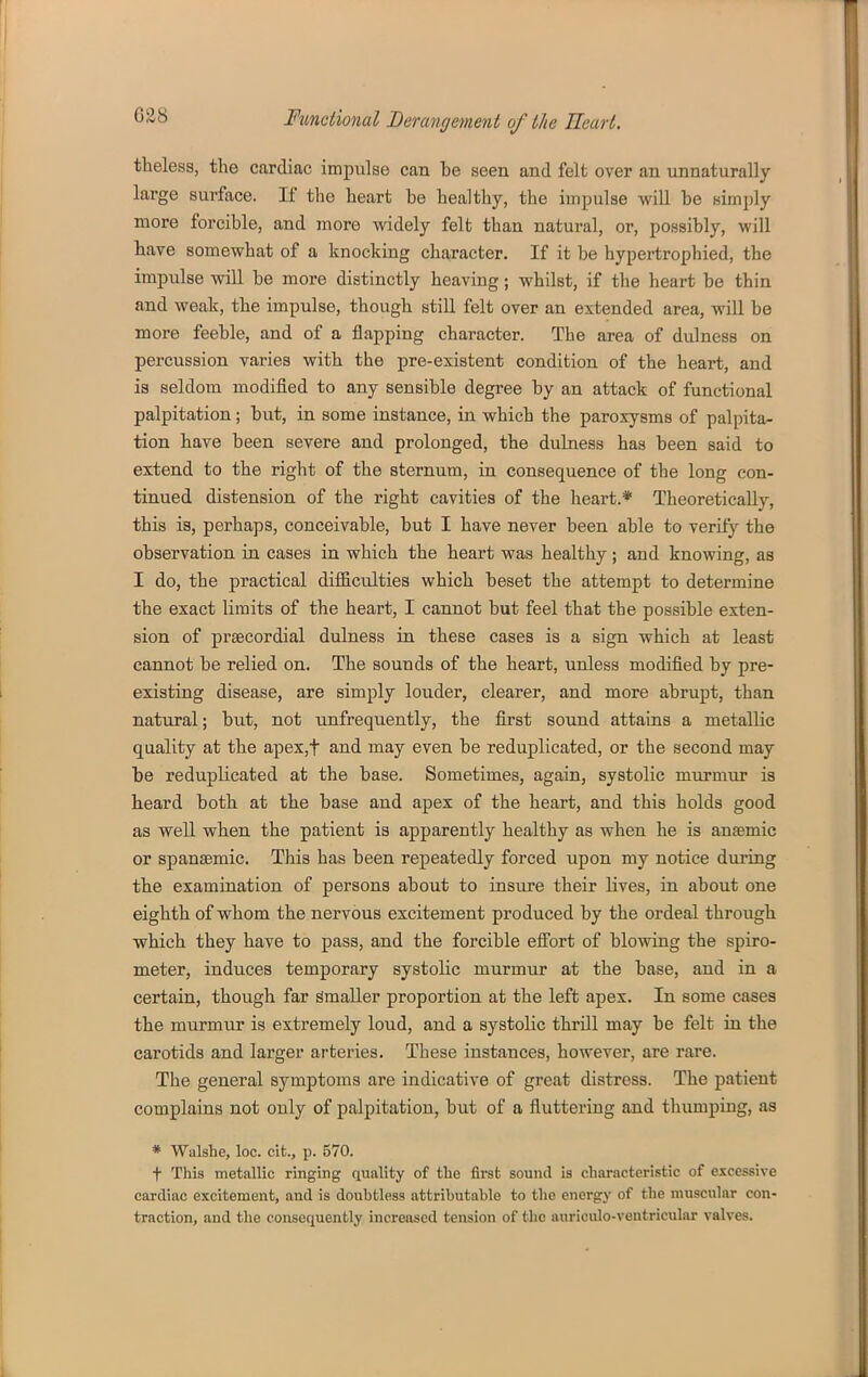 tlieless, the cardiac impulse can be seen and felt over an unnaturally large surface. If the heart be healthy, the impulse will be simply more forcible, and more widely felt than natural, or, possibly, will have somewhat of a knocking character. If it be hypertrophied, the impulse will be more distinctly heaving; whilst, if the heart be thin and weak, the impulse, though still felt over an extended area, will be more feeble, and of a flapping character. The area of dulness on percussion varies with the pre-existent condition of the heart, and is seldom modified to any sensible degree by an attack of functional palpitation; but, in some instance, in which the paroxysms of palpita- tion have been severe and prolonged, the dulness has been said to extend to the right of the sternum, in consequence of the long con- tinued distension of the right cavities of the heart.* Theoretically, this is, perhaps, conceivable, but I have never been able to verity the observation in cases in which the heart was healthy; and knowing, as I do, the practical difficulties which beset the attempt to determine the exact limits of the heart, I cannot but feel that the possible exten- sion of prsecordial dulness in these cases is a sign which at least cannot be relied on. The sounds of the heart, unless modified by pre- existing disease, are simply louder, clearer, and more abrupt, than natural; but, not unfrequently, the first sound attains a metallic quality at the apex,t and may even be reduplicated, or the second may be reduplicated at the base. Sometimes, again, systolic miirmur is heard both at the base and apex of the heart, and this holds good as well when the patient is apparently healthy as when he is anaemic or spansemic. This has been repeatedly forced upon my notice during the examination of persons about to insure their lives, in about one eighth of whom the nervous excitement produced by the ordeal through which they have to pass, and the forcible efi'ort of blowing the spiro- meter, induces temporary systolic murmur at the base, and in a certain, though far Smaller proportion at the left apex. In some cases the murmur is extremely loud, and a systolic thrill may be felt in the carotids and larger arteries. These instances, however, are rare. The general symptoms are indicative of great distress. The patient complains not only of palpitation, but of a fluttering and thumping, as * Walshe, loc. clfc., p. 570. t This metallic ringing quality of the first sound is characteristic of excessive cardiac excitement, and is doubtless attributable to the energy of the muscular con- traction, and the consequently increased tension of the auriculo-ventricular valves.