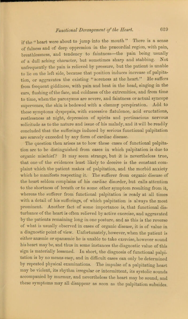 if the heart were about to jump into the mouth  There is a sense of fulness and of deep oppression in the praecordial region, with pain, breathlessness, and tendency to faintness—the pain being usually of a dull aching character, but sometimes sharp and stabbing. Not unfrequently the pain is relieved by pressure, but the patient is unable to lie on the left side, because that position induces increase of palpita- tion, or aggravates the existing soreness at the heart. He suffers from fi'equent giddiness, with pain and heat in the head, singing in the ears, flushing of the face, and coldness of the extremities, and from time to time, when the paroxysms are severe, and faintness or actual syncope supervenes, the skin is bedewed with a clammy perspiration. Add to these symptoms dyspepsia, with excessive flatulence, acid eructations, restlessness at night, depression of spirits and pertinacious nervous solicitude as to the nature and issue of his malady, and it wiU be readily concluded that the sufi'erings induced by serious functional palpitation are scarcely exceeded by any form of cardiac disease. The question then arises as to how these cases of functional palpita- tion are to be distinguished from cases in which palpitation is due to organic mischief? It may seem strange, but it is nevertheless true, that one of the evidences least likely to deceive is the constant com- plaint which the patient makes of palpitation, and the morbid anxiety which he manifests respecting it. The sufierer from organic disease of the heart seldom complains of his cardiac disorder, but calls attention to the shortness of breath or to some other symptom resulting from it, whereas the sufierer from functional palpitation is ready at all times with a detail of his sufi'erings, of which palpitation is always the most prominent. Another fact of some importance is, that functional dis- turbance of the heart is often relieved by active exercise, and aggravated by the patients remaining long in one posture, and as this is the reverse of what is usually observed in cases of organic disease, it is of value in a diagnostic point of view. Unfortunately, however, when the patient is either anaemic or spansemic he is unable to take exercise, however sound his heart may be, and thus in some instances the diagnostic value of this sign is materially lessened. In short, the diagnosis of functional palpi- tation is by no means easy, and in difiicult cases can only be determined by repeated physical examinations. The impulse of a palpitating heart may be violent, its rhythm irregular or intermittent, its systolic sounds accompanied by murmur, and nevertheless tlie heart may be sound, and these symptoms may all disappear as soon as the palpitation subsides.