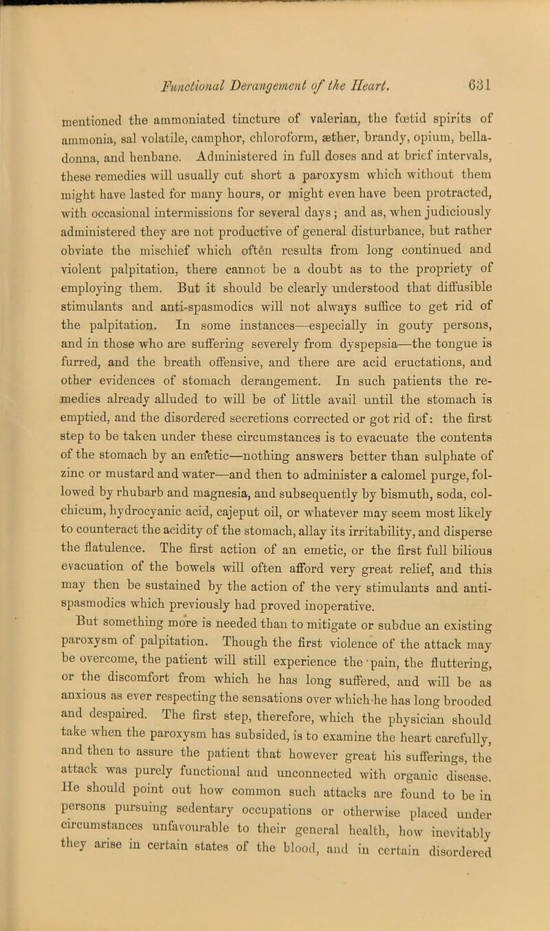mentioned the ammoniated tincture of valerian, the foetid spirits of ammonia, sal volatile, camphor, chloroform, aether, brandy, opium, bella- donna, and henbane. Administered in full doses and at brief intervals, these remedies will usually cut short a paroxysm which without them might have lasted for many hours, or might even have been protracted, with occasional intermissions for several days; and as, when judiciously administered they are not productive of general disturbance, but rather obviate the mischief which often results from long continued and violent palpitation, there cannot be a doubt as to the propriety of employing them. But it should be clearly understood that diffusible stimulants and anti-spasmodics will not always suffice to get rid of the palpitation. In some instances—especially in gouty persons, and in those who are suffering severely from dyspepsia—the tongue is furred, and the breath offensive, and there are acid eructations, and other evidences of stomach derangement. In such patients the re- medies abeady alluded to will be of little avail until the stomach is emptied, and the disordered secretions corrected or got rid of: the first step to be taken under these circumstances is to evacuate the contents of the stomach by an em'etic—nothing answers better than sulphate of zinc or mustard and water—and then to administer a calomel purge, fol- lowed by rhubarb and magnesia, and subsequently by bismuth, soda, col- chicum, hydrocyanic acid, cajeput oil, or whatever may seem most likely to counteract the acidity of the stomach, allay its irritability, and disperse the flatulence. The first action of an emetic, or the first full bilious evacuation of the bowels will often afford very great relief, and this may then be sustained by the action of the very stimulants and anti- spasmodics which previously had proved inoperative. But something more is needed than to mitigate or subdue an existing paroxysm of palpitation. Though the first violence of the attack may be overcome, the patient wiU still experience the'pain, the fluttering, or the discomfort from which he has long suffered, and will be as anxious as ever respecting the sensations over which-he has long brooded and despaired. The first step, therefore, which the physician should take when the paroxysm has subsided, is to examine the heart carefully, and then to assure the patient that however great his sufferings, the attack was purely functional and unconnected with organic disease. He should point out how common such attacks are found to be in persons pm-suing sedentary occupations or otherwise placed under circumstances unfavourable to their general health, how inevitably they arise in certain states of the blood, and in certain disordered