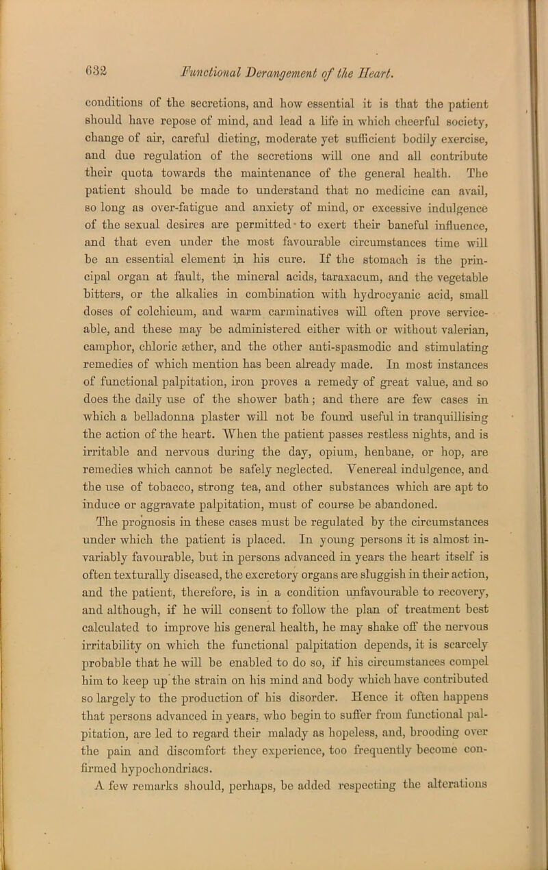 conditions of the secretions, and how essential it is that the patient should have repose of mind, and lead a life in which clieerful society, change of air, careful dieting, moderate yet suflicient bodily exercise, and due regulation of the secretions will one and all contribute their quota towards the maintenance of the general health. Tlie patient should be made to understand that no medicine can avail, so long as over-fatigue and anxiety of mind, or excessive indulgence of the sexual desires are permitted • to exert their baneful influence, and that even xmder the most favourable circumstances time will be an essential element in his cure. If the stomach is the prin- cipal organ at fault, the mineral acids, taraxacum, and the vegetable bitters, or the alkalies in combination with hydrocyanic acid, small doses of colchicum, and warm carminatives wiU often prove service- able, and these may be administered either with or without valerian, camphor, chloric £ether, and the other anti-spasmodic and stimulating remedies of which mention has been already made. In most instances of functional palpitation, iron proves a remedy of great value, and so does the daily use of the shower bath; and there are few cases in which a belladonna plaster will not be found useful in tranquillising the action of the heart. When the patient passes restless nights, and is irritable and nervous during the day, opium, henbane, or hop, are remedies which cannot be safely neglected. Venereal indulgence, and the use of tobacco, strong tea, and other substances which are apt to induce or aggi'avate palpitation, must of course be abandoned. The prognosis in these cases must be regulated by the circumstances under which the patient is placed. In young persons it is almost in- variably favourable, but in persons advanced in years the heart itself is often texturally diseased, the excretory organs are sluggish in their action, and the patient, therefore, is in a condition unfavourable to recovery, and although, if he vnll consent to follow the plan of treatment best calculated to improve his general health, he may shake off the nervous irritability on which the functional palpitation depends, it is scarcely probable that he wiU be enabled to do so, if his circumstances compel him to keep up the strain on his mind and body which have contributed so largely to the production of his disorder. Hence it often happens that persons advanced in years, who begin to suffer from functional pal- pitation, are led to regard their malady as hopeless, and, brooding over the pain and discomfort they experience, too frequently become con- firmed hypochondriacs. A few remarks should, perhaps, be added respecting the alterations